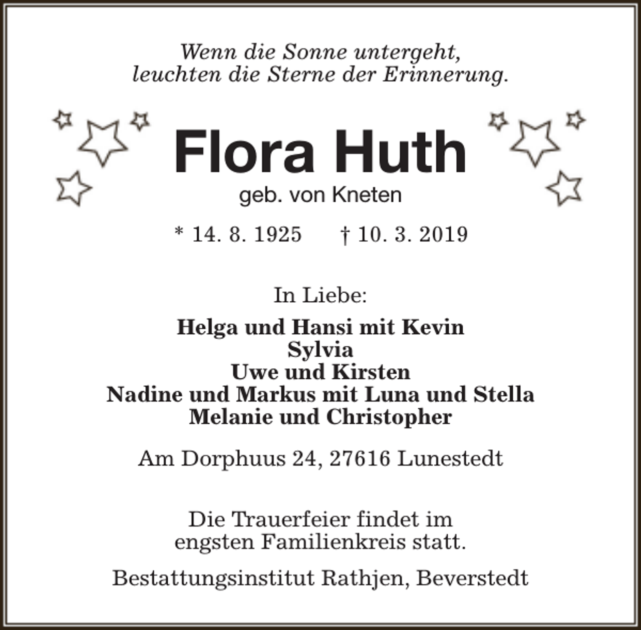 <p>Wenn die Sonne untergeht,<br />leuchten die Sterne der Erinnerung.</p><p>Flora Huth<br />geb. von Kneten</p><p>* 14. 8. 1925</p><p>† 10. 3. 2019</p><p>In Liebe:<br />Helga und Hansi mit Kevin<br />Sylvia<br />Uwe und Kirsten<br />Nadine und Markus mit Luna und Stella<br />Melanie und Christopher<br />Am Dorphuus 24, 27616 Lunestedt<br />Die Trauerfeier findet im<br />engsten Familienkreis statt.<br />Bestattungsinstitut Rathjen, Beverstedt</p>