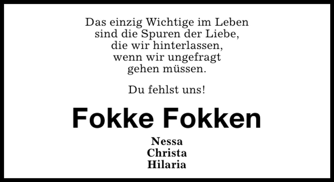 <p>Das einzig Wichtige im Leben<br />sind die Spuren der Liebe,<br />die wir hinterlassen,<br />wenn wir ungefragt<br />gehen müssen.<br />Du fehlst uns!</p>
<p>Fokke Fokken<br />Nessa<br />Christa<br />Hilaria</p>