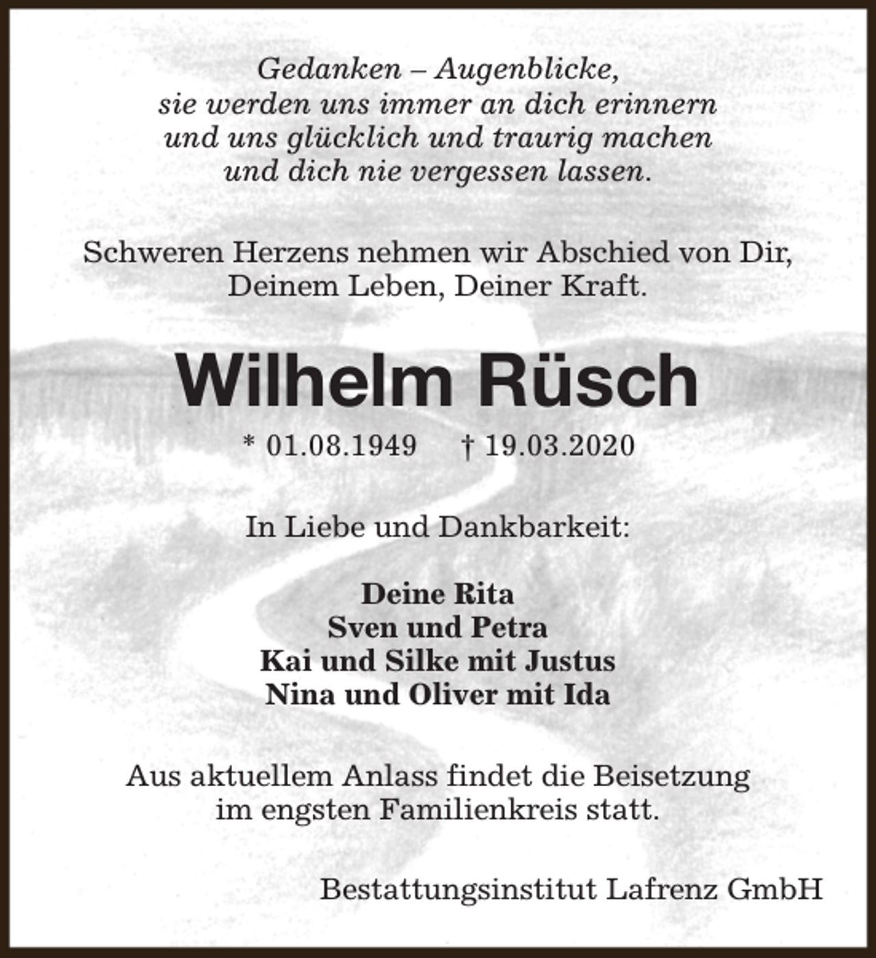 <p>Gedanken – Augenblicke,<br />sie werden uns immer an dich erinnern<br />und uns glücklich und traurig machen<br />und dich nie vergessen lassen.<br />Schweren Herzens nehmen wir Abschied von Dir,<br />Deinem Leben, Deiner Kraft.</p><p>Wilhelm Rüsch<br />* 01.08.1949</p><p>† 19.03.2020</p><p>In Liebe und Dankbarkeit:<br />Deine Rita<br />Sven und Petra<br />Kai und Silke mit Justus<br />Nina und Oliver mit Ida<br />Aus aktuellem Anlass findet die Beisetzung<br />im engsten Familienkreis statt.<br />Bestattungsinstitut Lafrenz GmbH</p>
