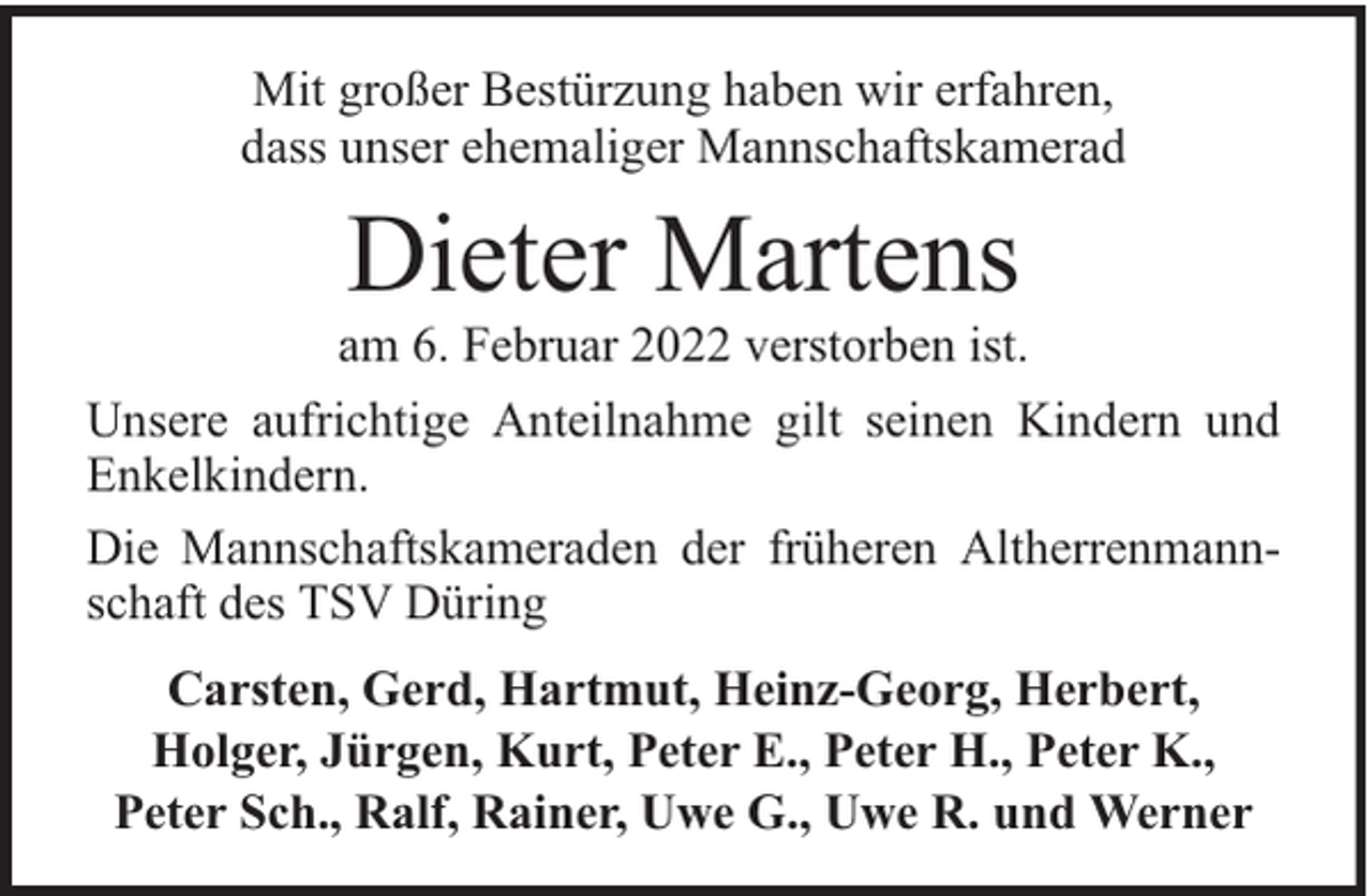 <p>Mit großer Bestürzung haben wir erfahren,<br />dass unser ehemaliger Mannschaftskamerad</p><p>Dieter Martens</p><p>am 6. Februar 2022 verstorben ist.<br />Unsere aufrichtige Anteilnahme gilt seinen Kindern und<br />Enkelkindern.<br />Die Mannschaftskameraden der früheren Altherrenmannschaft des TSV Düring<br />Carsten, Gerd, Hartmut, Heinz-Georg, Herbert,<br />Holger, Jürgen, Kurt, Peter E., Peter H., Peter K.,<br />Peter Sch., Ralf, Rainer, Uwe G., Uwe R. und Werner</p>