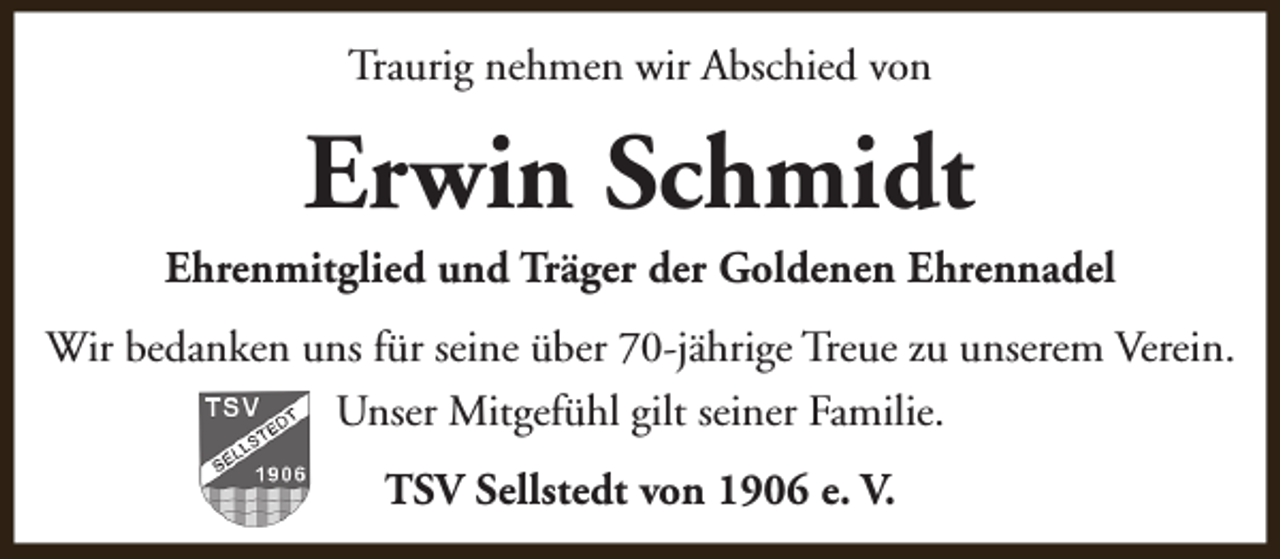 <p>Traurig nehmen wir Abschied von</p><p>Erwin Schmidt</p><p>Ehrenmitglied und Träger der Goldenen Ehrennadel<br />Wir bedanken uns für seine über 70-jährige Treue zu unserem Verein.<br />Unser Mitgefühl gilt seiner Familie.<br />TSV Sellstedt von 1906 e. V.</p>