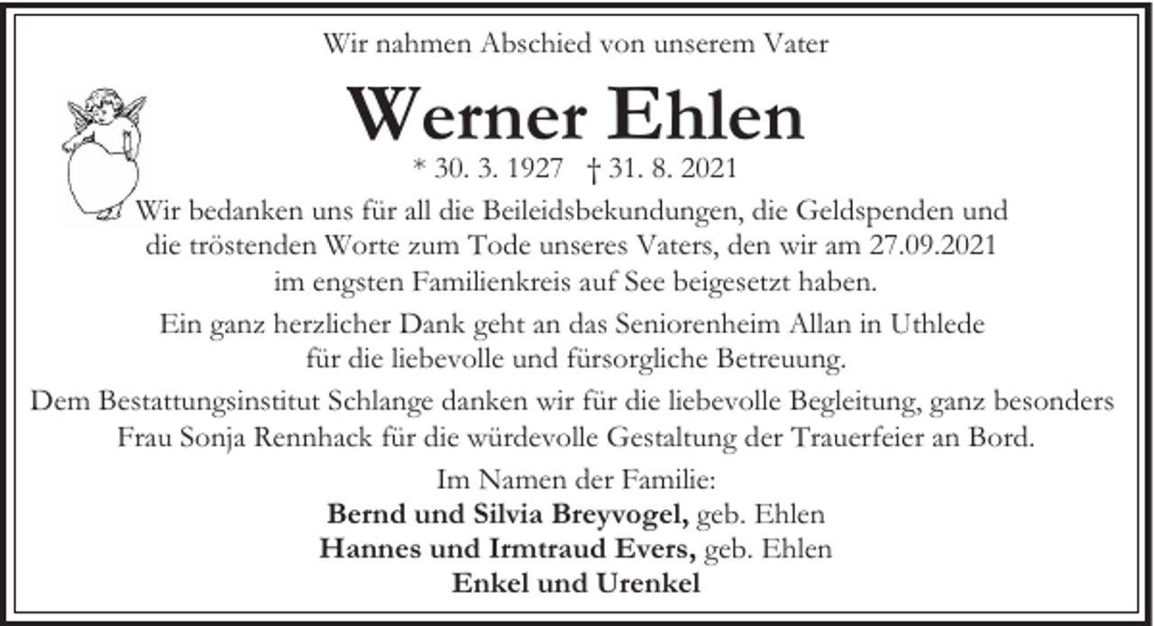 <p>Wir nahmen Abschied von unserem Vater</p><p>Werner Ehlen</p><p>* 30. 3. 1927 † 31. 8. 2021<br />Wir bedanken uns für all die Beileidsbekundungen, die Geldspenden und<br />die tröstenden Worte zum Tode unseres Vaters, den wir am 27.09.2021<br />im engsten Familienkreis auf See beigesetzt haben.<br />Ein ganz herzlicher Dank geht an das Seniorenheim Allan in Uthlede<br />für die liebevolle und fürsorgliche Betreuung.<br />Dem Bestattungsinstitut Schlange danken wir für die liebevolle Begleitung, ganz besonders<br />Frau Sonja Rennhack für die würdevolle Gestaltung der Trauerfeier an Bord.<br />Im Namen der Familie:<br />Bernd und Silvia Breyvogel, geb. Ehlen<br />Hannes und Irmtraud Evers, geb. Ehlen<br />Enkel und Urenkel</p>