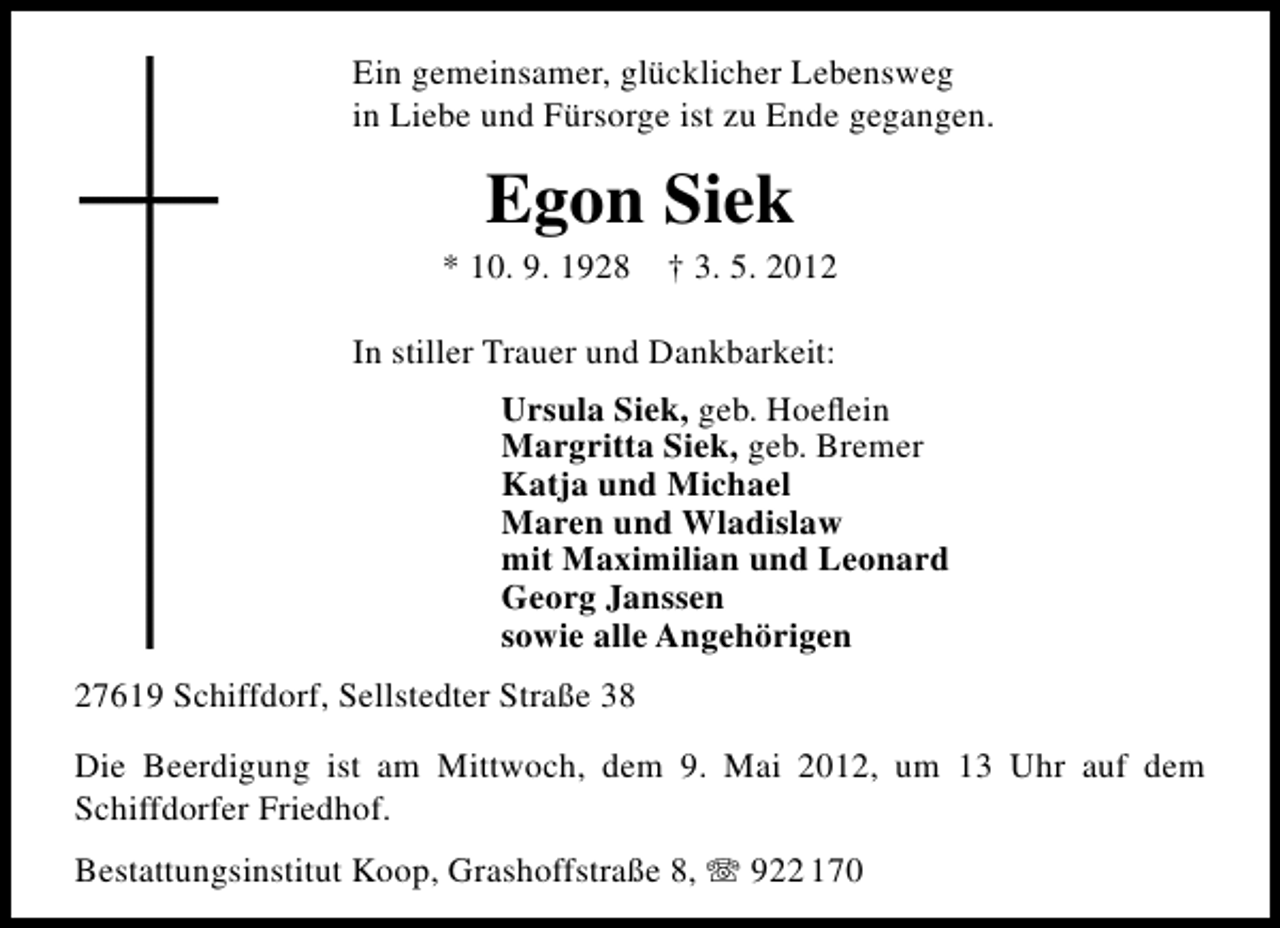 <p>Ein gemeinsamer, glücklicher Lebensweg<br />in Liebe und Fürsorge ist zu Ende gegangen.</p><p>Egon Siek</p><p>* 10. 9. 1928</p><p>† 3. 5. 2012</p><p>In stiller Trauer und Dankbarkeit:<br />Ursula Siek, geb. Hoeﬂein<br />Margritta Siek, geb. Bremer<br />Katja und Michael<br />Maren und Wladislaw<br />mit Maximilian und Leonard<br />Georg Janssen<br />sowie alle Angehörigen<br />27619 Schiffdorf, Sellstedter Straße 38<br />Die Beerdigung ist am Mittwoch, dem 9. Mai 2012, um 13 Uhr auf dem<br />Schiffdorfer Friedhof.<br />Bestattungsinstitut Koop, Grashoffstraße 8,</p><p>922 170</p>