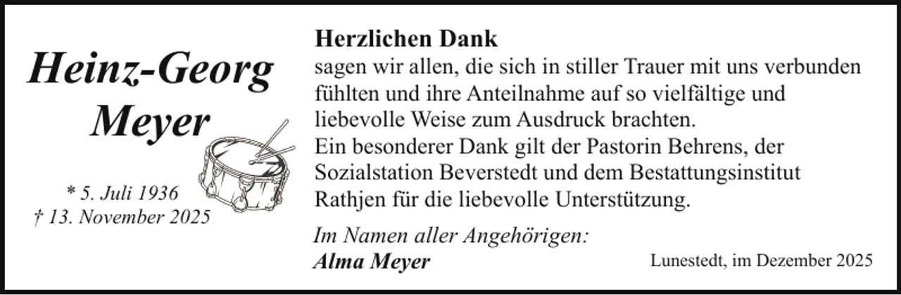 <p>Heinz-Georg<br />Meyerr<br />* 5. Juli 1936<br />† 13. November 20</p><p>Herzlichen Dank</p><p>sagen wir allen, die sich in stiller Trauer mit uns verbunden<br />fühlten und ihre Anteilnahme auf so vielfältige und<br />liebevolle Weise zum Ausdruck brachten.<br />Ein besonderer Dank gilt der Pastorin Behrens, der<br />Sozialstation Beverstedt und dem Bestattungsinstitut<br />Rathjen für die liebevolle Unterstützung.<br />Im Namen aller Angehörigen:<br />Alma Meyer</p><p>Lunestedt, im Dezember 2025</p>