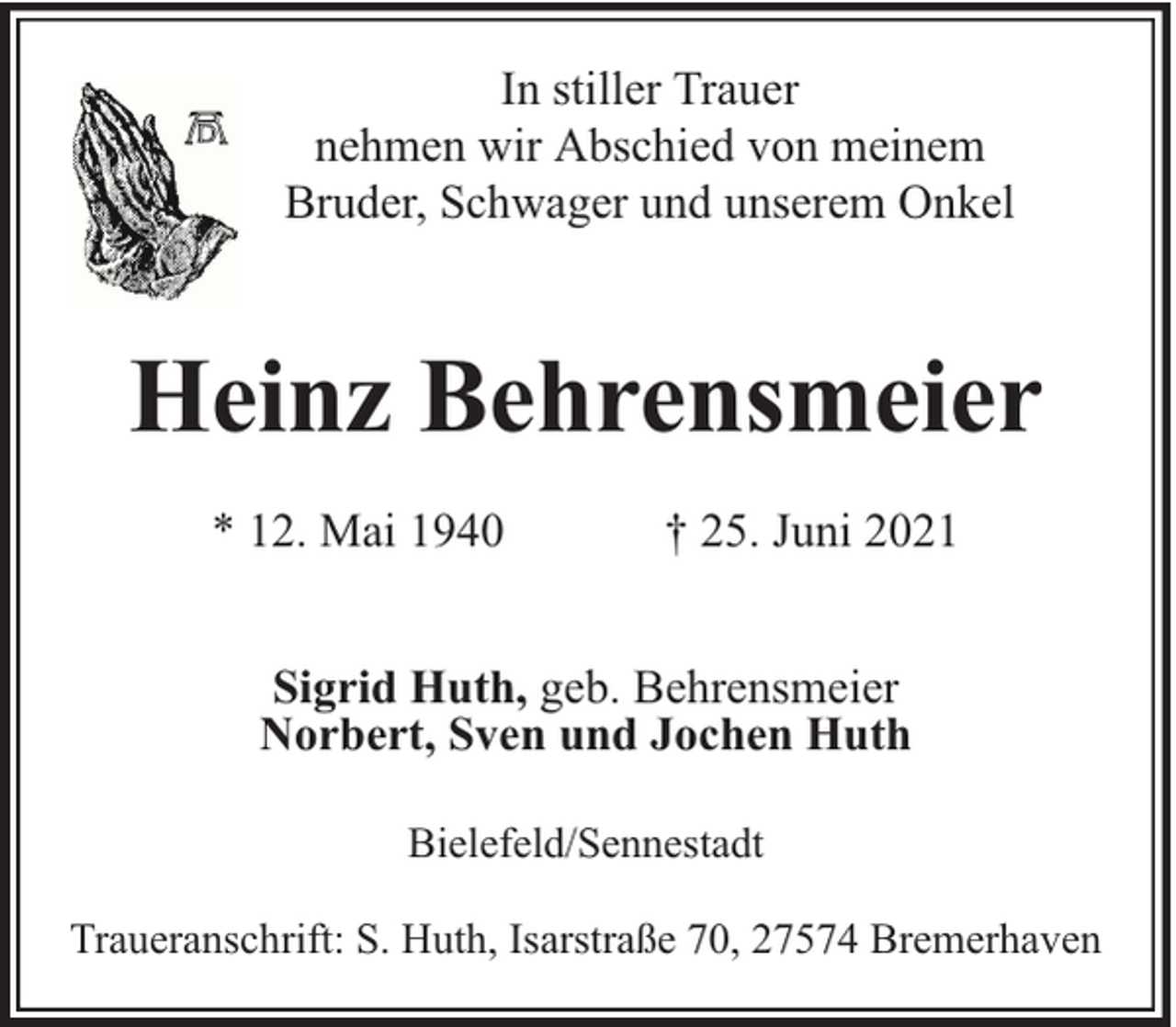 <p>In stiller Trauer<br />nehmen wir Abschied von meinem<br />Bruder, Schwager und unserem Onkel</p><p>Heinz Behrensmeier<br />* 12. Mai 1940</p><p>† 25. Juni 2021</p><p>Sigrid Huth, geb. Behrensmeier<br />Norbert, Sven und Jochen Huth<br />Bielefeld/Sennestadt<br />Traueranschrift: S. Huth, Isarstraße 70, 27574 Bremerhaven</p>