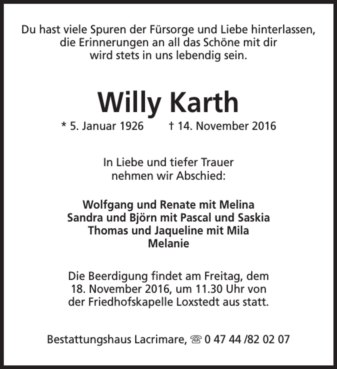 <p>Du hast viele Spuren der Fürsorge und Liebe hinterlassen,<br />die Erinnerungen an all das Schöne mit dir<br />wird stets in uns lebendig sein.</p><p>Willy Karth</p><p>* 5. Januar 1926</p><p>† 14. November 2016</p><p>In Liebe und tiefer Trauer<br />nehmen wir Abschied:<br />Wolfgang und Renate mit Melina<br />Sandra und Björn mit Pascal und Saskia<br />Thomas und Jaqueline mit Mila<br />Melanie<br />Die Beerdigung findet am Freitag, dem<br />18. November 2016, um 11.30 Uhr von<br />der Friedhofskapelle Loxstedt aus statt.<br />Bestattungshaus Lacrimare, s 0 47 44 /82 02 07</p>