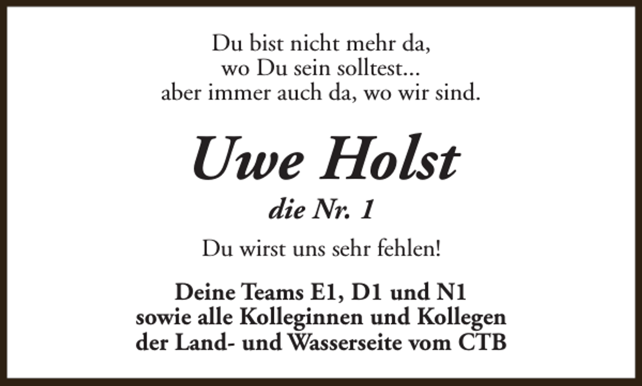 <p>Du bist nicht mehr da,<br />wo Du sein solltest...<br />aber immer auch da, wo wir sind.</p><p>Uwe Holst<br />die Nr. 1</p><p>Du wirst uns sehr fehlen!<br />Deine Teams E1, D1 und N1<br />sowie alle Kolleginnen und Kollegen<br />der Land- und Wasserseite vom CTB</p>