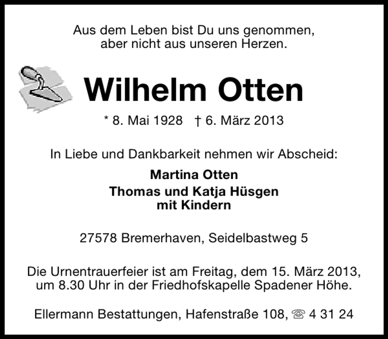 <p>Aus dem Leben bist Du uns genommen,<br />aber nicht aus unseren Herzen.</p><p>Wilhelm Otten<br />* 8. Mai 1928 † 6. März 2013</p><p>In Liebe und Dankbarkeit nehmen wir Abscheid:<br />Martina Otten<br />Thomas und Katja Hüsgen<br />mit Kindern<br />27578 Bremerhaven, Seidelbastweg 5<br />Die Urnentrauerfeier ist am Freitag, dem 15. März 2013,<br />um 8.30 Uhr in der Friedhofskapelle Spadener Höhe.<br />Ellermann Bestattungen, Hafenstraße 108, s 4 31 24</p>