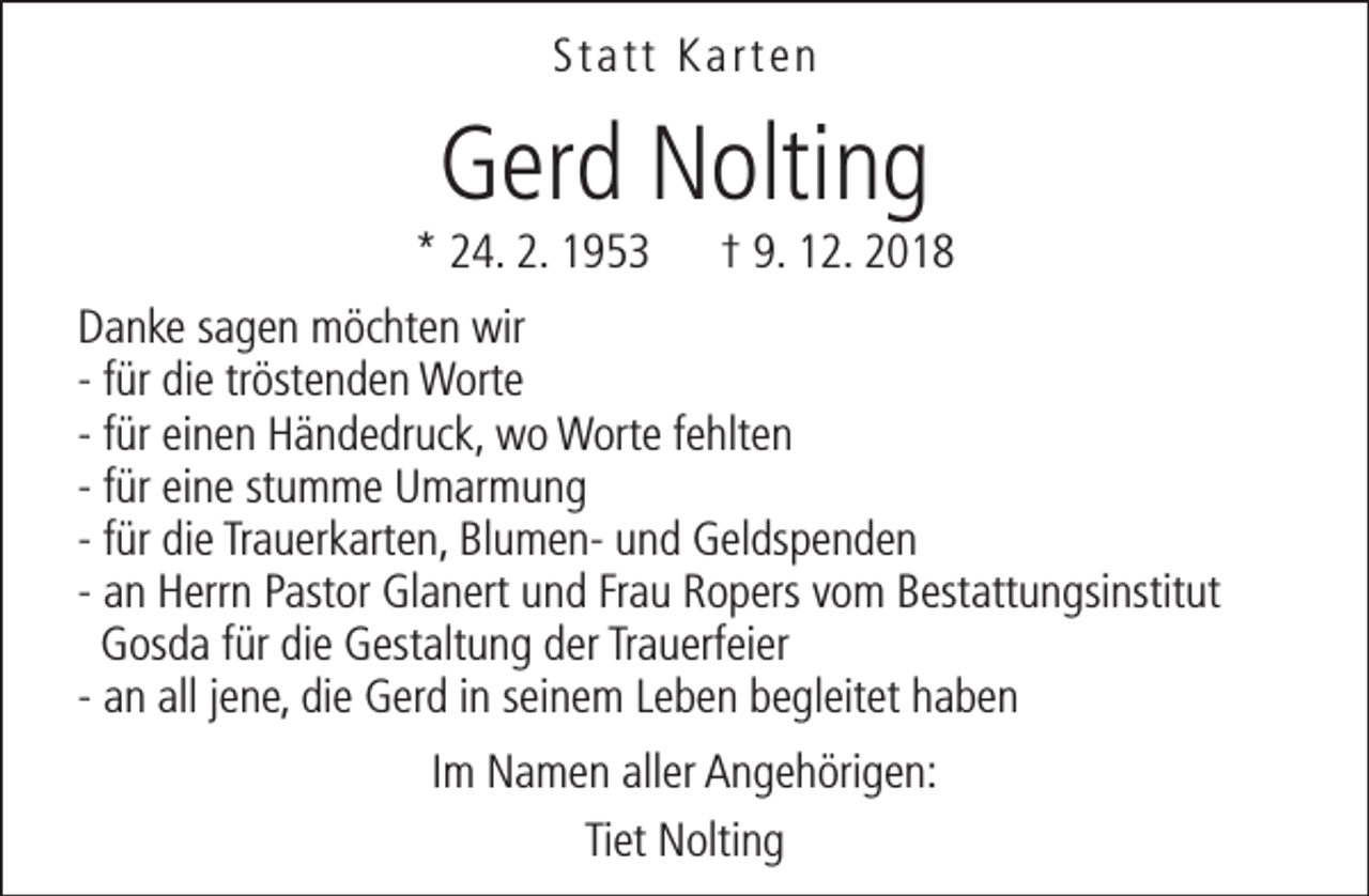 <p>Statt Karten</p><p>Gerd Nolting</p><p>* 24. 2. 1953</p><p>† 9. 12. 2018</p><p>Danke sagen möchten wir<br />- für die tröstenden Worte<br />- für einen Händedruck, wo Worte fehlten<br />- für eine stumme Umarmung<br />- für die Trauerkarten, Blumen- und Geldspenden<br />- an Herrn Pastor Glanert und Frau Ropers vom Bestattungsinstitut<br />Gosda für die Gestaltung der Trauerfeier<br />- an all jene, die Gerd in seinem Leben begleitet haben<br />Im Namen aller Angehörigen:<br />Tiet Nolting</p>