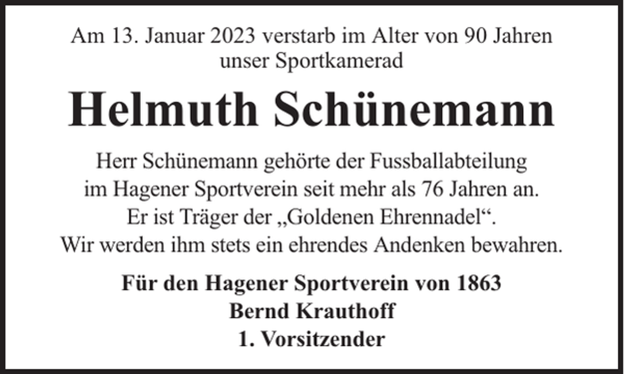 <p>Am 13. Januar 2023 verstarb im Alter von 90 Jahren<br />unser Sportkamerad</p><p>Helmuth Schünemann<br />Herr Schünemann gehörte der Fussballabteilung<br />im Hagener Sportverein seit mehr als 76 Jahren an.<br />Er ist Träger der „Goldenen Ehrennadel“.<br />Wir werden ihm stets ein ehrendes Andenken bewahren.<br />Für den Hagener Sportverein von 1863<br />Bernd Krauthoff<br />1. Vorsitzender</p>