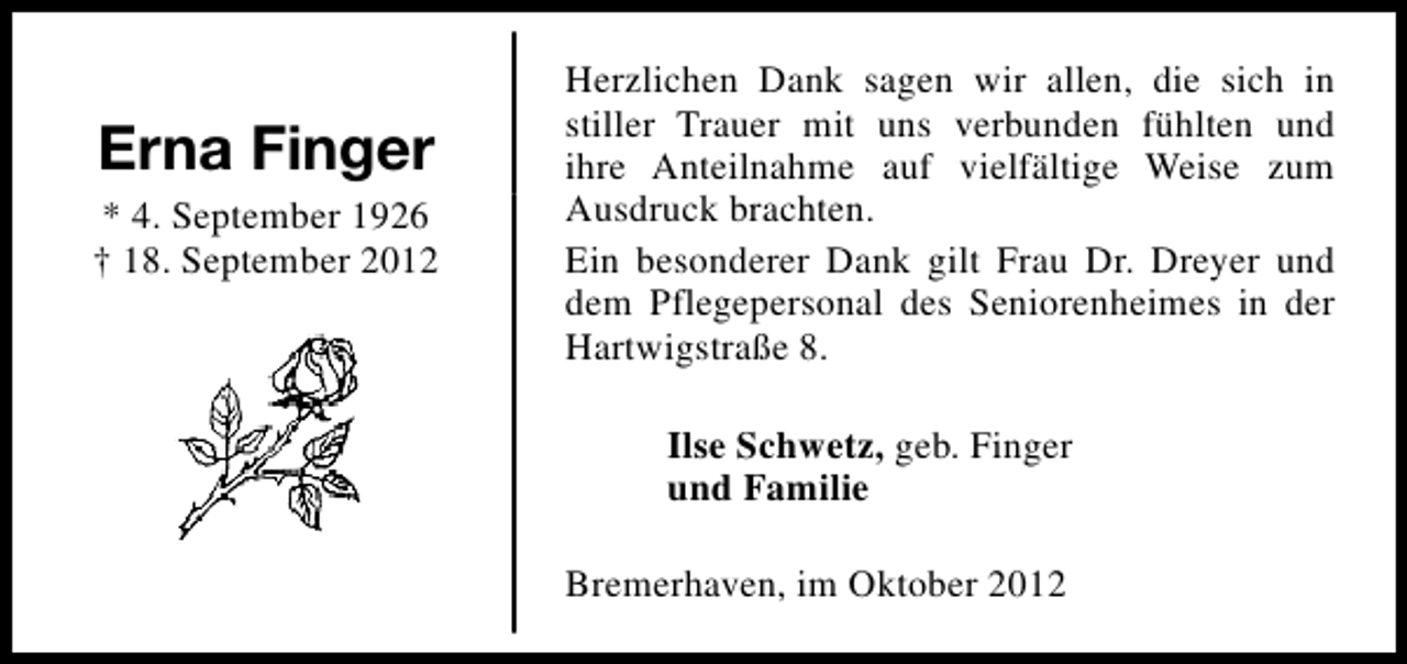 <p>Erna Finger<br />* 4. September 1926<br />† 18. September 2012</p><p>Herzlichen Dank sagen wir allen, die sich in<br />stiller Trauer mit uns verbunden fühlten und<br />ihre Anteilnahme auf vielfältige Weise zum<br />Ausdruck brachten.<br />Ein besonderer Dank gilt Frau Dr. Dreyer und<br />dem Pflegepersonal des Seniorenheimes in der<br />Hartwigstraße 8.<br />Ilse Schwetz, geb. Finger<br />und Familie<br />Bremerhaven, im Oktober 2012</p>