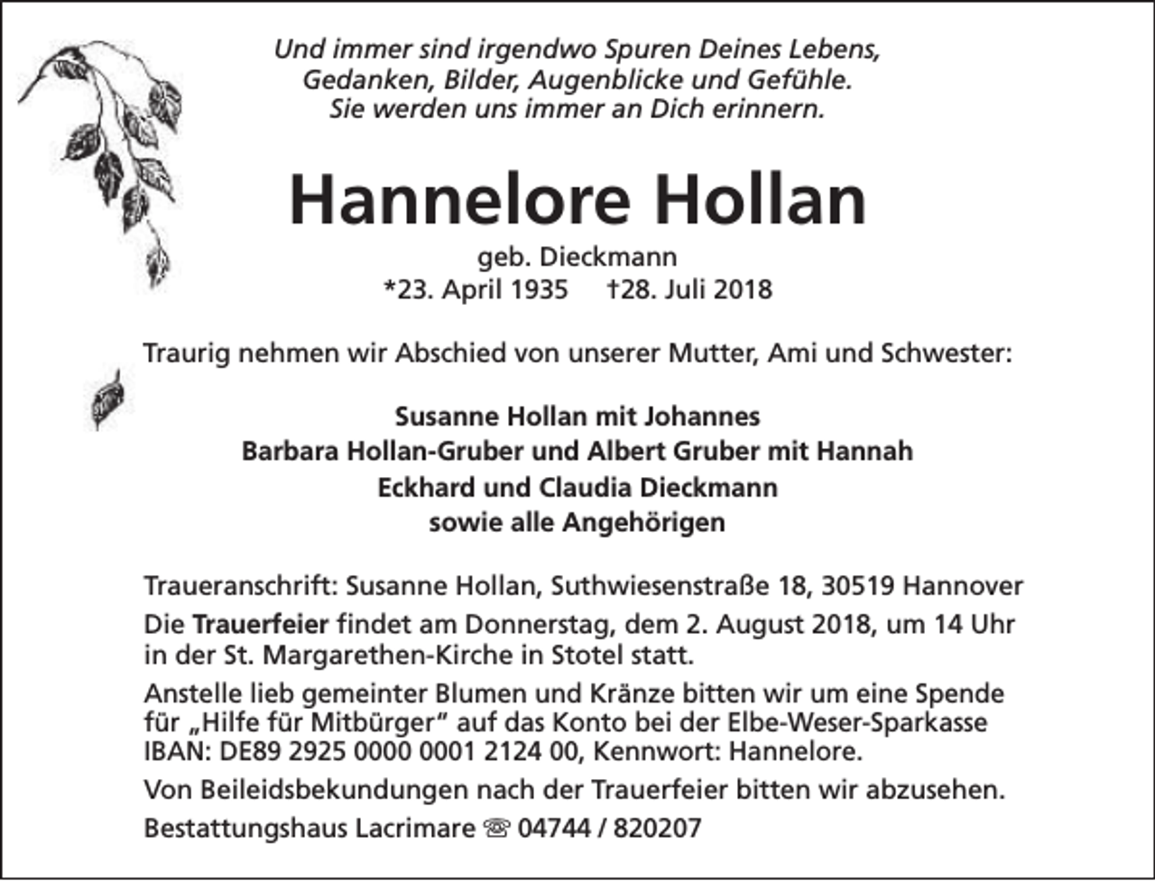 <p>Und immer sind irgendwo Spuren Deines Lebens,<br />Gedanken, Bilder, Augenblicke und Gefühle.<br />Sie werden uns immer an Dich erinnern.</p><p>Hannelore Hollan<br />geb. Dieckmann<br />*23. April 1935 †28. Juli 2018</p><p>Traurig nehmen wir Abschied von unserer Mutter, Ami und Schwester:<br />Susanne Hollan mit Johannes<br />Barbara Hollan-Gruber und Albert Gruber mit Hannah<br />Eckhard und Claudia Dieckmann<br />sowie alle Angehörigen<br />Traueranschrift: Susanne Hollan, Suthwiesenstraße 18, 30519 Hannover<br />Die Trauerfeier findet am Donnerstag, dem 2. August 2018, um 14 Uhr<br />in der St. Margarethen-Kirche in Stotel statt.<br />Anstelle lieb gemeinter Blumen und Kränze bitten wir um eine Spende<br />für „Hilfe für Mitbürger“ auf das Konto bei der Elbe-Weser-Sparkasse<br />IBAN: DE89 2925 01 2124 00, Kennwort: Hannelore.<br />Von Beileidsbekundungen nach der Trauerfeier bitten wir abzusehen.<br />Bestattungshaus Lacrimare s 04744 / 820207</p>