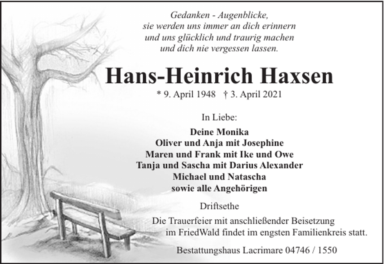 <p>Gedanken - Augenblicke,<br />sie werden uns immer an dich erinnern<br />und uns glücklich und traurig machen<br />und dich nie vergessen lassen.</p><p>Hans-Heinrich Haxsen<br />* 9. April 1948 † 3. April 2021</p><p>In Liebe:<br />Deine Monika<br />Oliver und Anja mit Josephine<br />Maren und Frank mit Ike und Owe<br />Tanja und Sascha mit Darius Alexander<br />Michael und Natascha<br />sowie alle Angehörigen<br />Driftsethe<br />Die Trauerfeier mit anschließender Beisetzung<br />im FriedWald findet im engsten Familienkreis statt.<br />Bestattungshaus Lacrimare 04746 / 1550</p>