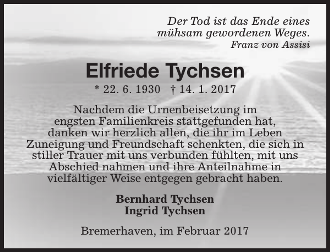<p>Der Tod ist das Ende eines<br />mühsam gewordenen Weges.</p><p>Franz von Assisi</p><p>Elfriede Tychsen<br />* 22. 6. 1930 † 14. 1. 2017</p><p>Nachdem die Urnenbeisetzung im<br />engsten Familienkreis stattgefunden hat,<br />danken wir herzlich allen, die ihr im Leben<br />Zuneigung und Freundschaft schenkten, die sich in<br />stiller Trauer mit uns verbunden fühlten, mit uns<br />Abschied nahmen und ihre Anteilnahme in<br />vielfältiger Weise entgegen gebracht haben.<br />Bernhard Tychsen<br />Ingrid Tychsen<br />Bremerhaven, im Februar 2017</p>