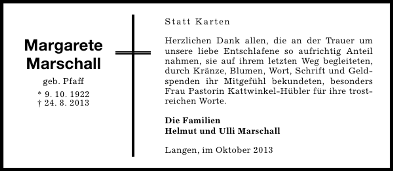 <p>S t a t t K a rt e n</p><p>Margarete<br />Marschall<br />geb. Pfaff<br />* 9. 10. 1922<br />† 24. 8. 2013</p><p>Herzlichen Dank allen, die an der Trauer um<br />unsere liebe Entschlafene so aufrichtig Anteil<br />nahmen, sie auf ihrem letzten Weg begleiteten,<br />durch Kränze, Blumen, Wort, Schrift und Geldspenden ihr Mitgefühl bekundeten, besonders<br />Frau Pastorin Kattwinkel-Hübler für ihre trostreichen Worte.<br />Die Familien<br />Helmut und Ulli Marschall<br />Langen, im Oktober 2013</p>