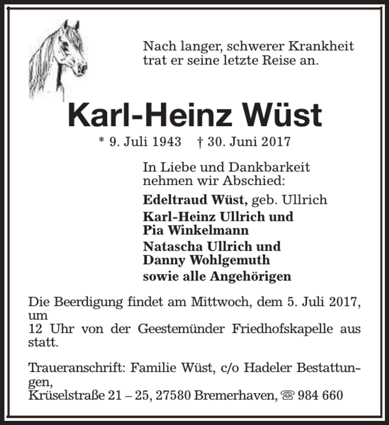 <p>Nach langer, schwerer Krankheit<br />trat er seine letzte Reise an.</p><p>Karl-Heinz Wüst<br />* 9. Juli 1943</p><p>† 30. Juni 2017</p><p>In Liebe und Dankbarkeit<br />nehmen wir Abschied:<br />Edeltraud Wüst, geb. Ullrich<br />Karl-Heinz Ullrich und<br />Pia Winkelmann<br />Natascha Ullrich und<br />Danny Wohlgemuth<br />sowie alle Angehörigen<br />Die Beerdigung findet am Mittwoch, dem 5. Juli 2017,<br />um<br />12 Uhr von der Geestemünder Friedhofskapelle aus<br />statt.<br />Traueranschrift: Familie Wüst, c/o Hadeler Bestattungen,<br />Krüselstraße 21 – 25, 27580 Bremerhaven, s 984 660</p>