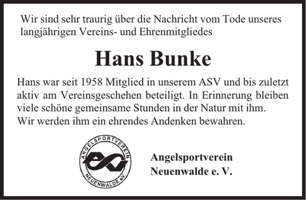 <p>Wir sind sehr traurig über die Nachricht vom Tode unseres<br />langjährigen Vereins- und Ehrenmitgliedes</p><p>Hans Bunke<br />Hans war seit 1958 Mitglied in unserem ASV und bis zuletzt<br />aktiv am Vereinsgeschehen beteiligt. In Erinnerung bleiben<br />viele schöne gemeinsame Stunden in der Natur mit ihm.<br />Wir werden ihm ein ehrendes Andenken bewahren.<br />Angelsportverein<br />Neuenwalde e. V.</p>