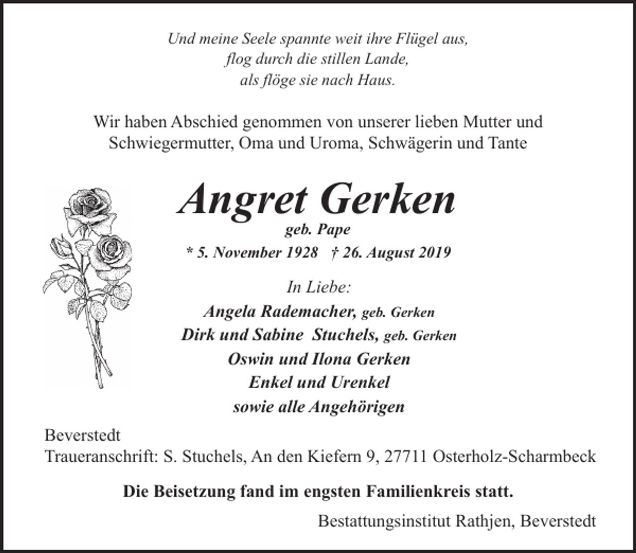 <p>Und meine Seele spannte weit ihre Flügel aus,<br />flog durch die stillen Lande,<br />als flöge sie nach Haus.</p><p>Wir haben Abschied genommen von unserer lieben Mutter und<br />Schwiegermutter, Oma und Uroma, Schwägerin und Tante</p><p>Angret Gerken<br />geb. Pape<br />* 5. November 1928 † 26. August 2019</p><p>In Liebe:<br />Angela Rademacher, geb. Gerken<br />Dirk und Sabine Stuchels, geb. Gerken<br />Oswin und Ilona Gerken<br />Enkel und Urenkel<br />sowie alle Angehörigen<br />Beverstedt<br />Traueranschrift: S. Stuchels, An den Kiefern 9, 27711 Osterholz-Scharmbeck<br />Die Beisetzung fand im engsten Familienkreis statt.<br />Bestattungsinstitut Rathjen, Beverstedt</p>