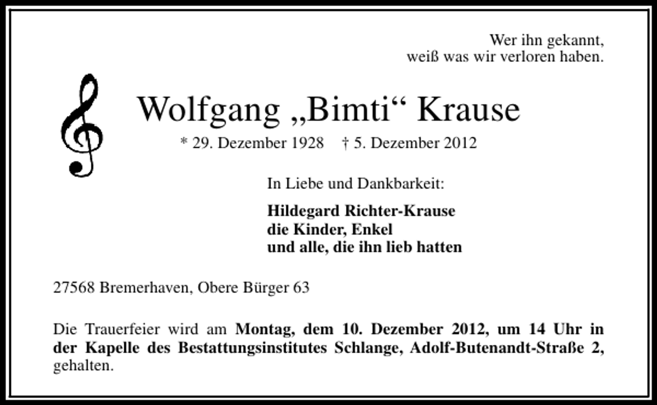 <p>Wer ihn gekannt,<br />weiß was wir verloren haben.</p><p>Wolfgang „Bimti“ Krause<br />* 29. Dezember 1928</p><p>† 5. Dezember 2012</p><p>In Liebe und Dankbarkeit:<br />Hildegard Richter-Krause<br />die Kinder, Enkel<br />und alle, die ihn lieb hatten<br />27568 Bremerhaven, Obere Bürger 63<br />Die Trauerfeier wird am Montag, dem 10. Dezember 2012, um 14 Uhr in<br />der Kapelle des Bestattungsinstitutes Schlange, Adolf-Butenandt-Straße 2,<br />gehalten.</p>