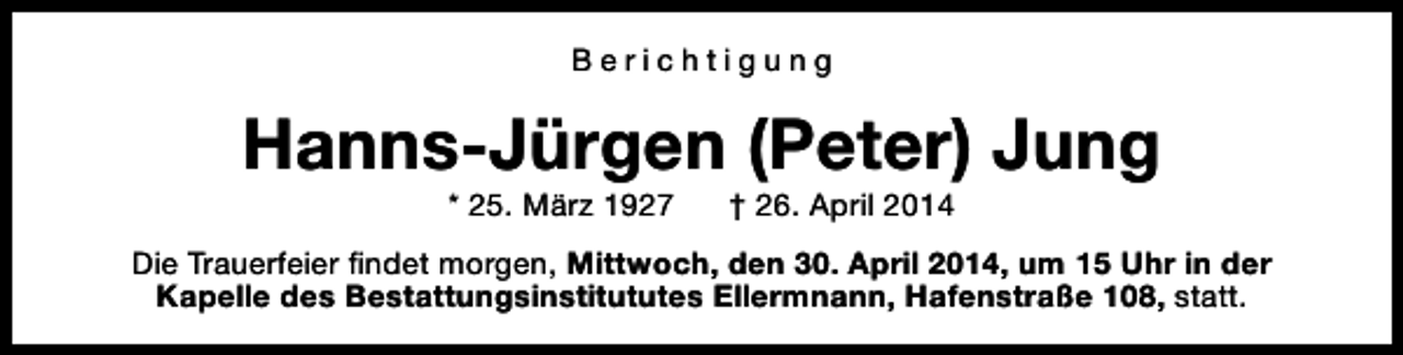 <p>Berichtigung</p><p>Hanns-Jürgen (Peter) Jung<br />* 25. März 1927</p><p>† 26. April 2014</p><p>Die Trauerfeier findet morgen, Mittwoch, den 30. April 2014, um 15 Uhr in der<br />Kapelle des Bestattungsinstitututes Ellermnann, Hafenstraße 108, statt.</p>