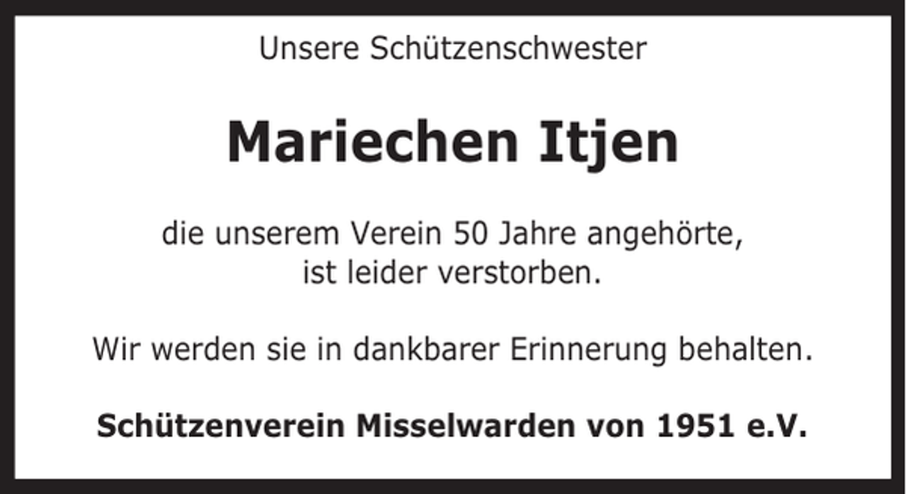 <p>Unsere Schützenschwester</p><p>Mariechen Itjen<br />die unserem Verein 50 Jahre angehörte,<br />ist leider verstorben.<br />Wir werden sie in dankbarer Erinnerung behalten.<br />Schützenverein Misselwarden von 1951 e.V.</p>
