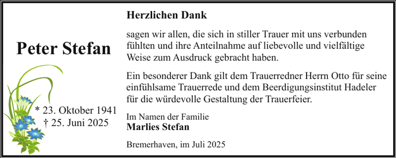 <p>Herzlichen Dank</p><p>Peter Stefan</p><p>sagen wir allen, die sich in stiller Trauer mit uns verbunden<br />fühlten und ihre Anteilnahme auf liebevolle und vielfältige<br />Weise zum Ausdruck gebracht haben.<br />Ein besonderer Dank gilt dem Trauerredner Herrn Otto für seine<br />einfühlsame Trauerrede und dem Beerdigungsinstitut Hadeler<br />für die würdevolle Gestaltung der Trauerfeier.</p><p>* 23. Oktober<br />O<br />1941<br />Im Namen der Familie<br />† 25.. Juni 2025<br />Marlies Stefan</p><p>Bremerhaven, im Juli 2025</p>