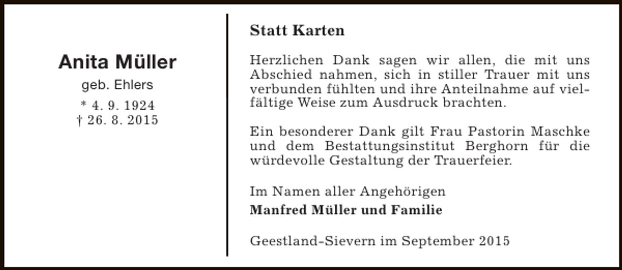 <p>Statt Karten</p><p>Anita Müller<br />geb. Ehlers<br />* 4. 9. 1924<br />† 26. 8. 2015</p><p>Herzlichen Dank sagen wir allen, die mit uns<br />Abschied nahmen, sich in stiller Trauer mit uns<br />verbunden fühlten und ihre Anteilnahme auf vielfältige Weise zum Ausdruck brachten.<br />Ein besonderer Dank gilt Frau Pastorin Maschke<br />und dem Bestattungsinstitut Berghorn für die<br />würdevolle Gestaltung der Trauerfeier.<br />Im Namen aller Angehörigen<br />Manfred Müller und Familie<br />Geestland-Sievern im September 2015</p>
