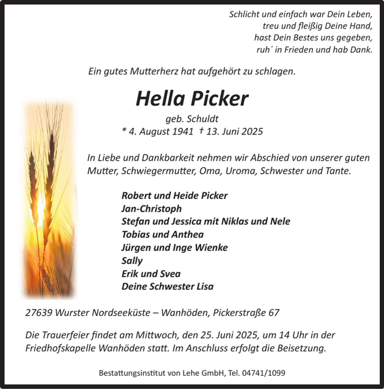 <p>Schlicht und einfach war Dein Leben,<br />treu und ﬂeißig Deine Hand,<br />hast Dein Bestes uns gegeben,<br />ruh´ in Frieden und hab Dank.</p><p>Ein gutes Mutterherz hat aufgehört zu schlagen.</p><p>Hella Picker</p><p>geb. Schuldt<br />* 4. August 1941 † 13. Juni 2025<br />In Liebe und Dankbarkeit nehmen wir Abschied von unserer guten<br />Mutter, Schwiegermutter, Oma, Uroma, Schwester und Tante.<br />Robert und Heide Picker<br />Jan-Christoph<br />Stefan und Jessica mit Niklas und Nele<br />Tobias und Anthea<br />Jürgen und Inge Wienke<br />Sally<br />Erik und Svea<br />Deine Schwester Lisa<br />27639 Wurster Nordseeküste – Wanhöden, Pickerstraße 67<br />Die Trauerfeier ﬁndet am Mittwoch, den 25. Juni 2025, um 14 Uhr in der<br />Friedhofskapelle Wanhöden statt. Im Anschluss erfolgt die Beisetzung.<br />Bestattungsinstitut von Lehe GmbH, Tel. 04741/1099</p>