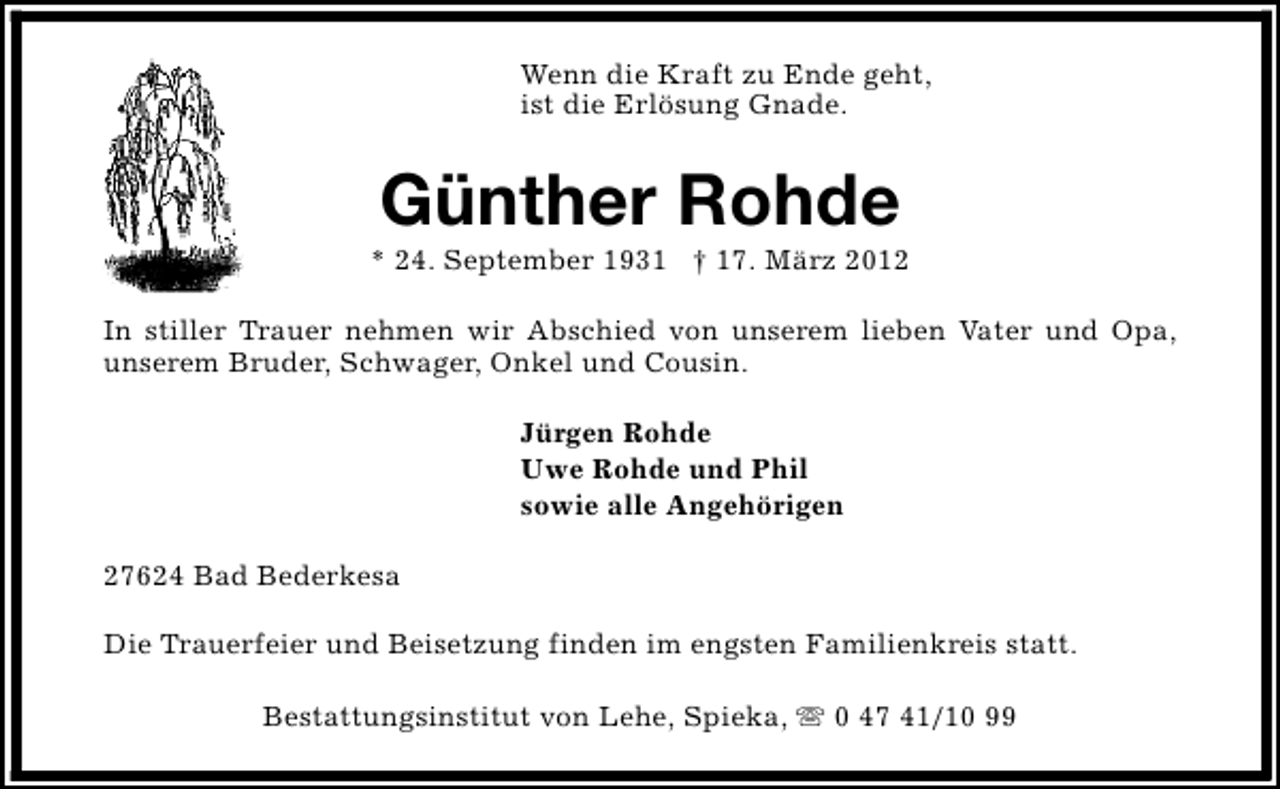 <p>Wenn die Kraft zu Ende geht,<br />ist die Erlösung Gnade.</p><p>Günther Rohde</p><p>* 24. September 1931 † 17. März 2012<br />In stiller Trauer nehmen wir Abschied von unserem lieben Vater und Opa,<br />unserem Bruder, Schwager, Onkel und Cousin.<br />Jürgen Rohde<br />Uwe Rohde und Phil<br />sowie alle Angehörigen<br />27624 Bad Bederkesa<br />Die Trauerfeier und Beisetzung finden im engsten Familienkreis statt.<br />Bestattungsinstitut von Lehe, Spieka, s 0 47 41/10 99</p>