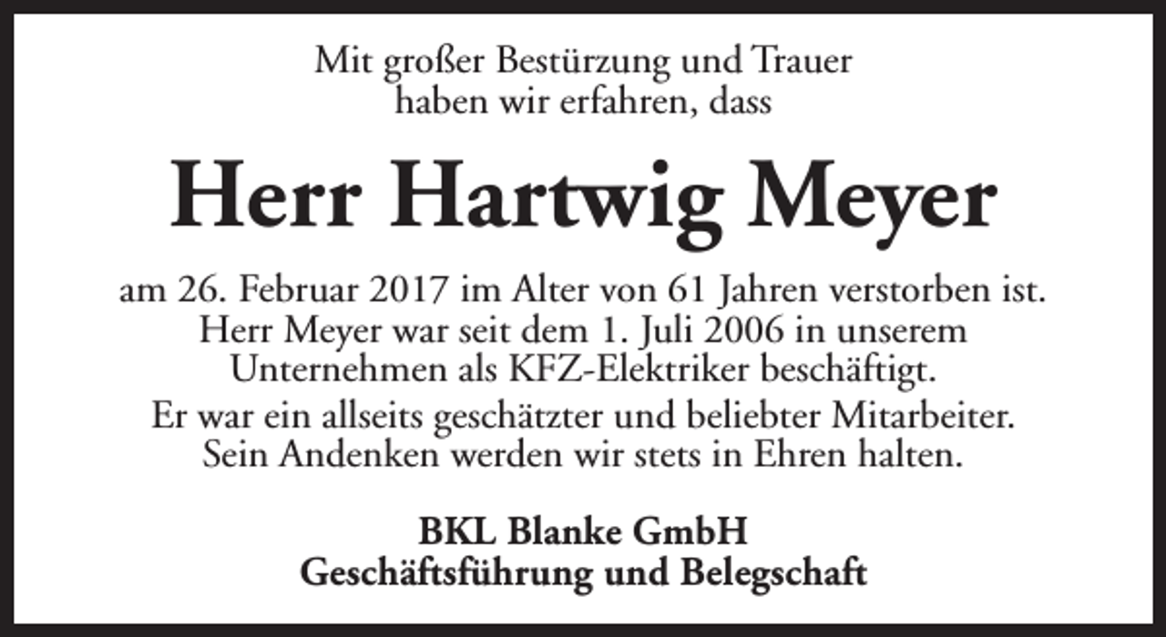 <p>Mit großer Bestürzung und Trauer<br />haben wir erfahren, dass</p><p>Herr Hartwig Meyer<br />am 26. Februar 2017 im Alter von 61 Jahren verstorben ist.<br />Herr Meyer war seit dem 1. Juli 2006 in unserem<br />Unternehmen als KFZ-Elektriker beschäftigt.<br />Er war ein allseits geschätzter und beliebter Mitarbeiter.<br />Sein Andenken werden wir stets in Ehren halten.<br />BKL Blanke GmbH<br />Geschäftsführung und Belegschaft</p>