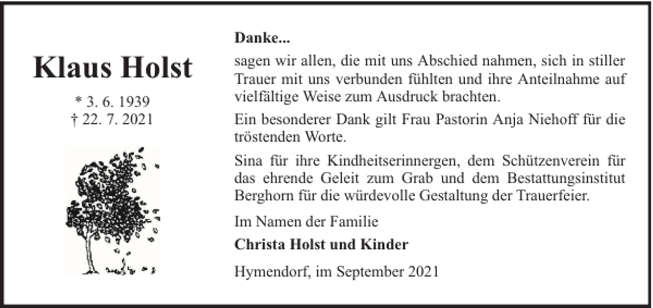 <p>Klaus Holst<br />* 3. 6. 1939<br />† 22. 7. 2021</p><p>Danke...<br />sagen wir allen, die mit uns Abschied nahmen, sich in stiller<br />Trauer mit uns verbunden fühlten und ihre Anteilnahme auf<br />vielfältige Weise zum Ausdruck brachten.<br />Ein besonderer Dank gilt Frau Pastorin Anja Niehoff für die<br />tröstenden Worte.<br />Sina für ihre Kindheitserinnergen, dem Schützenverein für<br />das ehrende Geleit zum Grab und dem Bestattungsinstitut<br />Berghorn für die würdevolle Gestaltung der Trauerfeier.<br />Im Namen der Familie<br />Christa Holst und Kinder<br />Hymendorf, im September 2021</p>