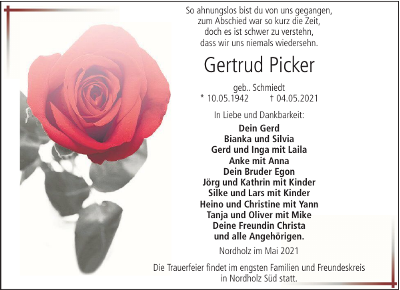 <p>So ahnungslos bist du von uns gegangen,<br />zum Abschied war so kurz die Zeit,<br />doch es ist schwer zu verstehn,<br />dass wir uns niemals wiedersehn.</p><p>Gertrud Picker<br />geb.. Schmiedt<br />* 10.05.1942<br />† 04.05.2021<br />In Liebe und Dankbarkeit:<br />Dein Gerd<br />Bianka und Silvia<br />Gerd und Inga mit Laila<br />Anke mit Anna<br />Dein Bruder Egon<br />Jörg und Kathrin mit Kinder<br />Silke und Lars mit Kinder<br />Heino und Christine mit Yann<br />Tanja und Oliver mit Mike<br />Deine Freundin Christa<br />und alle Angehörigen.<br />Nordholz im Mai 2021<br />Die Trauerfeier findet im engsten Familien und Freundeskreis<br />in Nordholz Süd statt.</p>