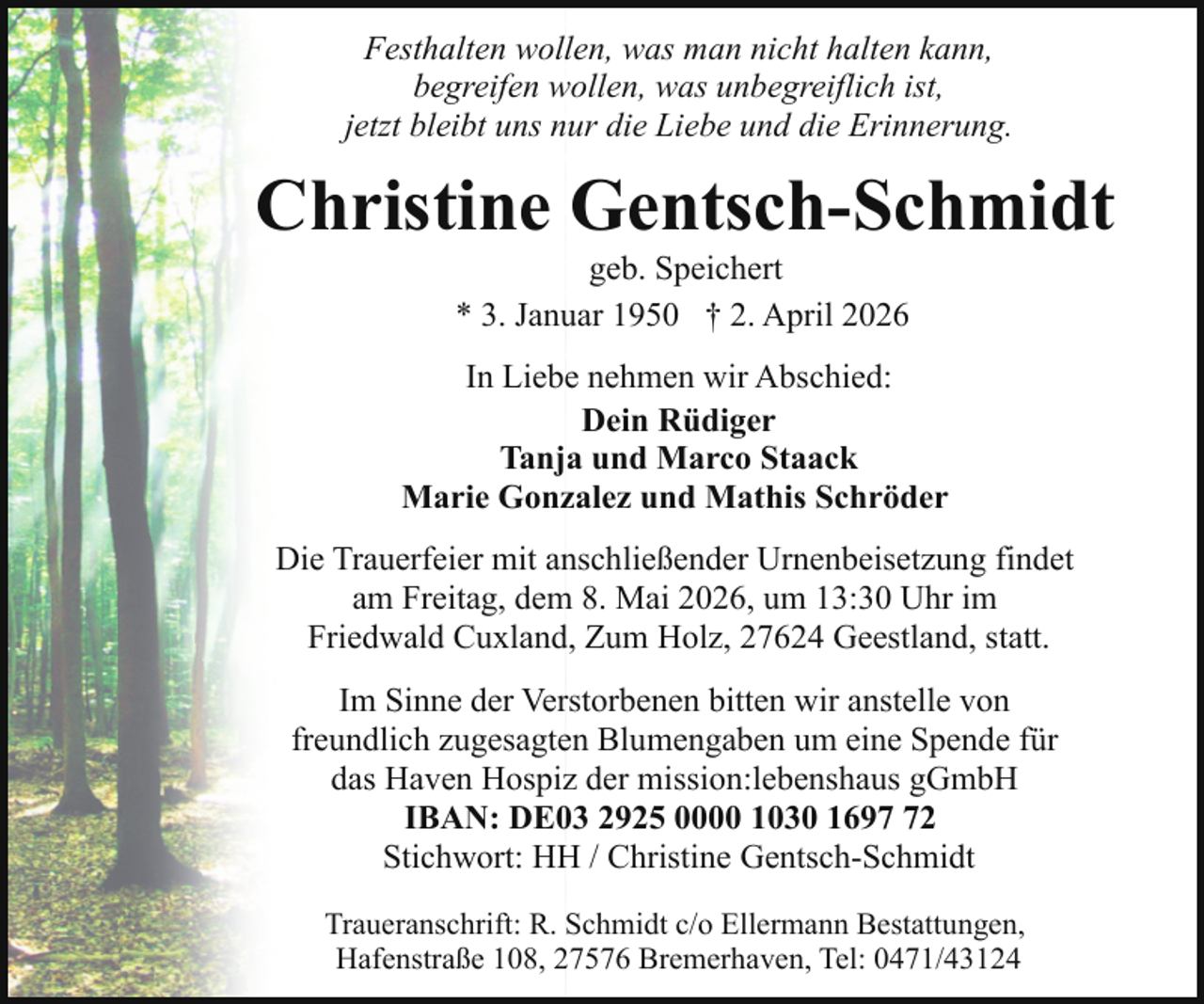 <p>Festhalten wollen, was man nicht halten kann,<br />begreifen wollen, was unbegreiflich ist,<br />jetzt bleibt uns nur die Liebe und die Erinnerung.</p><p>Christine Gentsch-Schmidt<br />geb. Speichert<br />* 3. Januar 1950 † 2. April 2026</p><p>In Liebe nehmen wir Abschied:<br />Dein Rüdiger<br />Tanja und Marco Staack<br />Marie Gonzalez und Mathis Schröder<br />Die Trauerfeier mit anschließender Urnenbeisetzung findet<br />am Freitag, dem 8. Mai 2026, um 13:30 Uhr im<br />Friedwald Cuxland, Zum Holz, 27624 Geestland, statt.<br />Im Sinne der Verstorbenen bitten wir anstelle von<br />freundlich zugesagten Blumengaben um eine Spende für<br />das Haven Hospiz der mission:lebenshaus gGmbH<br />IBAN: DE03 2925 0000 1030 1692<br />Stichwort: HH / Christine Gentsch-Schmidt<br />Traueranschrift: R. Schmidt c/o Ellermann Bestattungen,<br />Hafenstraße 108, 27576 Bremerhaven, Tel: 0471/43124</p>