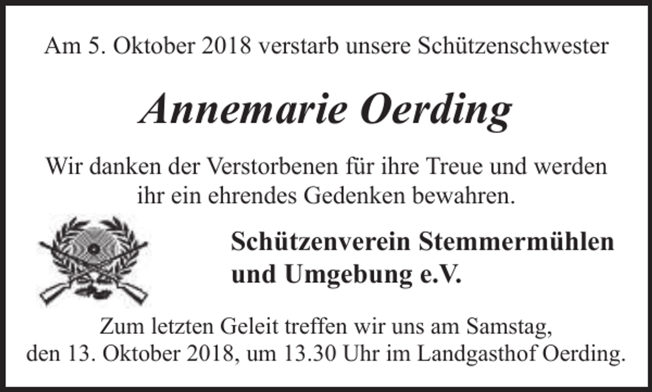 <p>Am 5. Oktober 2018 verstarb unsere Schützenschwester</p><p>Annemarie Oerding<br />Wir danken der Verstorbenen für ihre Treue und werden<br />ihr ein ehrendes Gedenken bewahren.</p><p>Schützenverein Stemmermühlen<br />und Umgebung e.V.<br />Zum letzten Geleit treffen wir uns am Samstag,<br />den 13. Oktober 2018, um 13.30 Uhr im Landgasthof Oerding.</p>