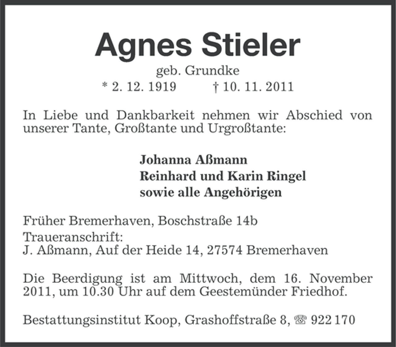 <p>Agnes Stieler<br />geb. Grundke<br />* 2. 12. 1919<br />† 10. 11. 2011<br />In Liebe und Dankbarkeit nehmen wir Abschied von<br />unserer Tante, Großtante und Urgroßtante:<br />Johanna Aßmann<br />Reinhard und Karin Ringel<br />sowie alle Angehörigen<br />Früher Bremerhaven, Boschstraße 14b<br />Traueranschrift:<br />J. Aßmann, Auf der Heide 14, 27574 Bremerhaven<br />Die Beerdigung ist am Mittwoch, dem 16. November<br />2011, um 10.30 Uhr auf dem Geestemünder Friedhof.<br />Bestattungsinstitut Koop, Grashoffstraße 8, 922 170</p>