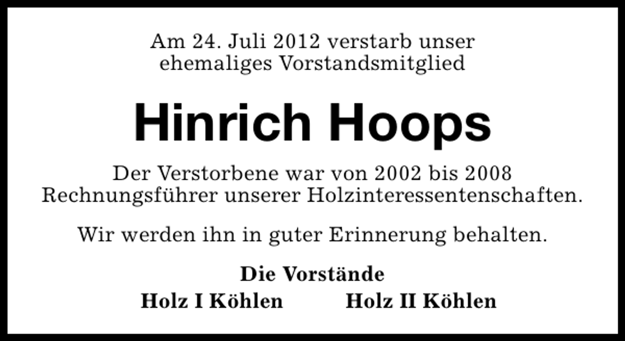 <p>Am 24. Juli 2012 verstarb unser<br />ehemaliges Vorstandsmitglied</p><p>Hinrich Hoops</p><p>Der Verstorbene war von 2002 bis 2008<br />Rechnungsführer unserer Holzinteressentenschaften.<br />Wir werden ihn in guter Erinnerung behalten.<br />Die Vorstände<br />Holz I Köhlen<br />Holz II Köhlen</p>