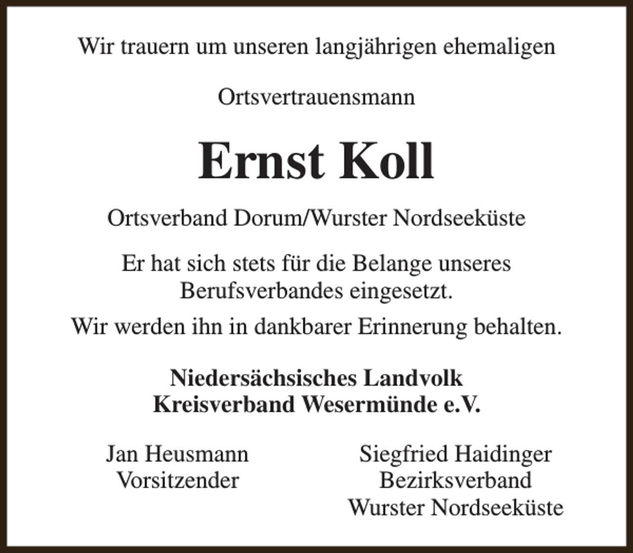 <p>Wir trauern um unseren langjährigen ehemaligen<br />Ortsvertrauensmann</p><p>Ernst Koll<br />Ortsverband Dorum/Wurster Nordseeküste<br />Er hat sich stets für die Belange unseres<br />Berufsverbandes eingesetzt.<br />Wir werden ihn in dankbarer Erinnerung behalten.<br />Niedersächsisches Landvolk<br />Kreisverband Wesermünde e.V.<br />Jan Heusmann<br />Vorsitzender</p><p>Siegfried Haidinger<br />Bezirksverband<br />Wurster Nordseeküste</p>