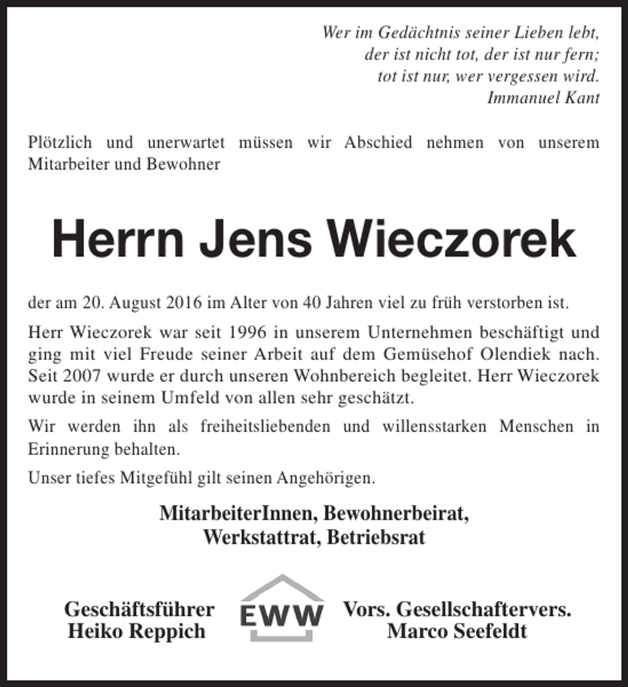 <p>Wer im Gedächtnis seiner Lieben lebt,<br />der ist nicht tot, der ist nur fern;<br />tot ist nur, wer vergessen wird.<br />Immanuel Kant<br />Plötzlich und unerwartet müssen wir Abschied nehmen von unserem<br />Mitarbeiter und Bewohner</p><p>Herrn Jens Wieczorek<br />der am 20. August 2016 im Alter von 40 Jahren viel zu früh verstorben ist.<br />Herr Wieczorek war seit 1996 in unserem Unternehmen beschäftigt und<br />ging mit viel Freude seiner Arbeit auf dem Gemüsehof Olendiek nach.<br />Seit 2007 wurde er durch unseren Wohnbereich begleitet. Herr Wieczorek<br />wurde in seinem Umfeld von allen sehr geschätzt.<br />Wir werden ihn als freiheitsliebenden und willensstarken Menschen in<br />Erinnerung behalten.<br />Unser tiefes Mitgefühl gilt seinen Angehörigen.</p><p>MitarbeiterInnen, Bewohnerbeirat,<br />Werkstattrat, Betriebsrat<br />Geschäftsführer<br />Heiko Reppich</p><p>Vors. Gesellschaftervers.<br />Marco Seefeldt</p>