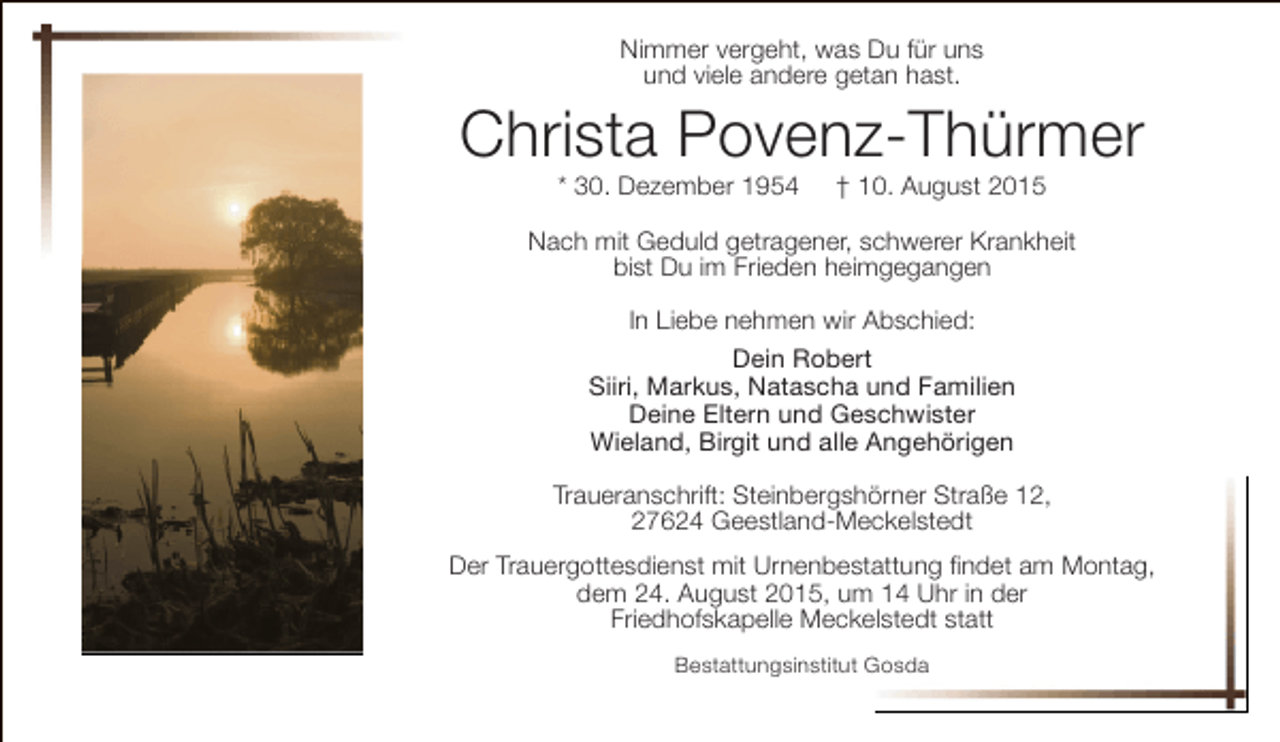 <p>Nimmer vergeht, was Du für uns<br />und viele andere getan hast.</p><p>Christa Povenz-Thürmer<br />* 30. Dezember 1954</p><p>† 10. August 2015</p><p>Nach mit Geduld getragener, schwerer Krankheit<br />bist Du im Frieden heimgegangen<br />In Liebe nehmen wir Abschied:<br />Dein Robert<br />Siiri, Markus, Natascha und Familien<br />Deine Eltern und Geschwister<br />Wieland, Birgit und alle Angehörigen<br />Traueranschrift: Steinbergshörner Straße 12,<br />27624 Geestland-Meckelstedt<br />Der Trauergottesdienst mit Urnenbestattung findet am Montag,<br />dem 24. August 2015, um 14 Uhr in der<br />Friedhofskapelle Meckelstedt statt<br />Bestattungsinstitut Gosda</p>