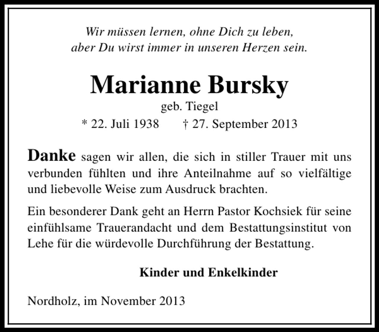 <p>Wir müssen lernen, ohne Dich zu leben,<br />aber Du wirst immer in unseren Herzen sein.</p><p>Marianne Bursky<br />* 22. Juli 1938</p><p>geb. Tiegel<br />† 27. September 2013</p><p>Danke sagen wir allen, die sich in stiller Trauer mit uns<br />verbunden fühlten und ihre Anteilnahme auf so vielfältige<br />und liebevolle Weise zum Ausdruck brachten.<br />Ein besonderer Dank geht an Herrn Pastor Kochsiek für seine<br />einfühlsame Trauerandacht und dem Bestattungsinstitut von<br />Lehe für die würdevolle Durchführung der Bestattung.<br />Kinder und Enkelkinder<br />Nordholz, im November 2013</p>