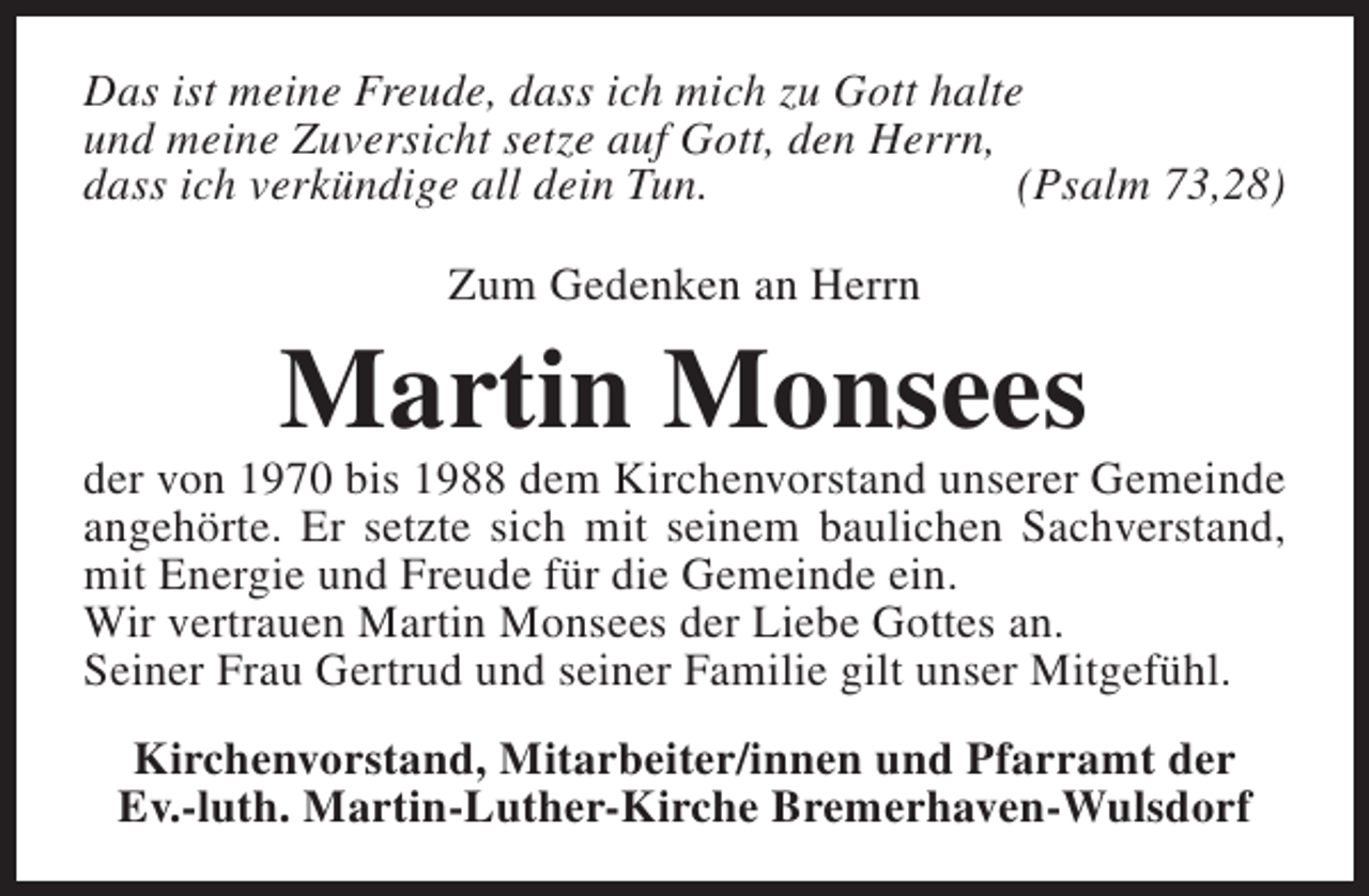 <p>Das ist meine Freude, dass ich mich zu Gott halte<br />und meine Zuversicht setze auf Gott, den Herrn,<br />dass ich verkündige all dein Tun.<br />(Psalm 73,28)<br />Zum Gedenken an Herrn</p><p>Martin Monsees</p><p>der von 1970 bis 1988 dem Kirchenvorstand unserer Gemeinde<br />angehörte. Er setzte sich mit seinem baulichen Sachverstand,<br />mit Energie und Freude für die Gemeinde ein.<br />Wir vertrauen Martin Monsees der Liebe Gottes an.<br />Seiner Frau Gertrud und seiner Familie gilt unser Mitgefühl.<br />Kirchenvorstand, Mitarbeiter/innen und Pfarramt der<br />Ev.-luth. Martin-Luther-Kirche Bremerhaven-Wulsdorf</p>