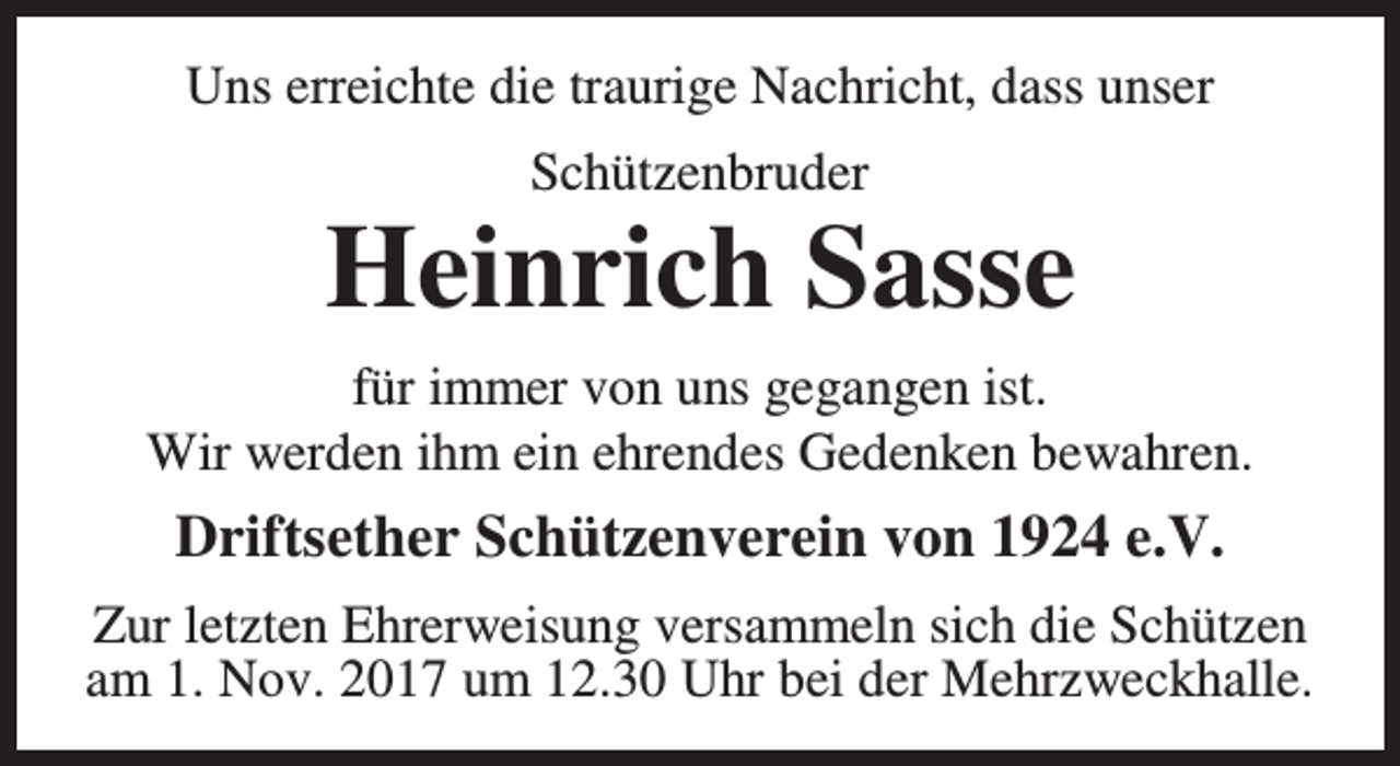 <p>Uns erreichte die traurige Nachricht, dass unser<br />Schützenbruder</p><p>Heinrich Sasse<br />für immer von uns gegangen ist.<br />Wir werden ihm ein ehrendes Gedenken bewahren.</p><p>Driftsether Schützenverein von 1924 e.V.<br />Zur letzten Ehrerweisung versammeln sich die Schützen<br />am 1. Nov. 2017 um 12.30 Uhr bei der Mehrzweckhalle.</p>