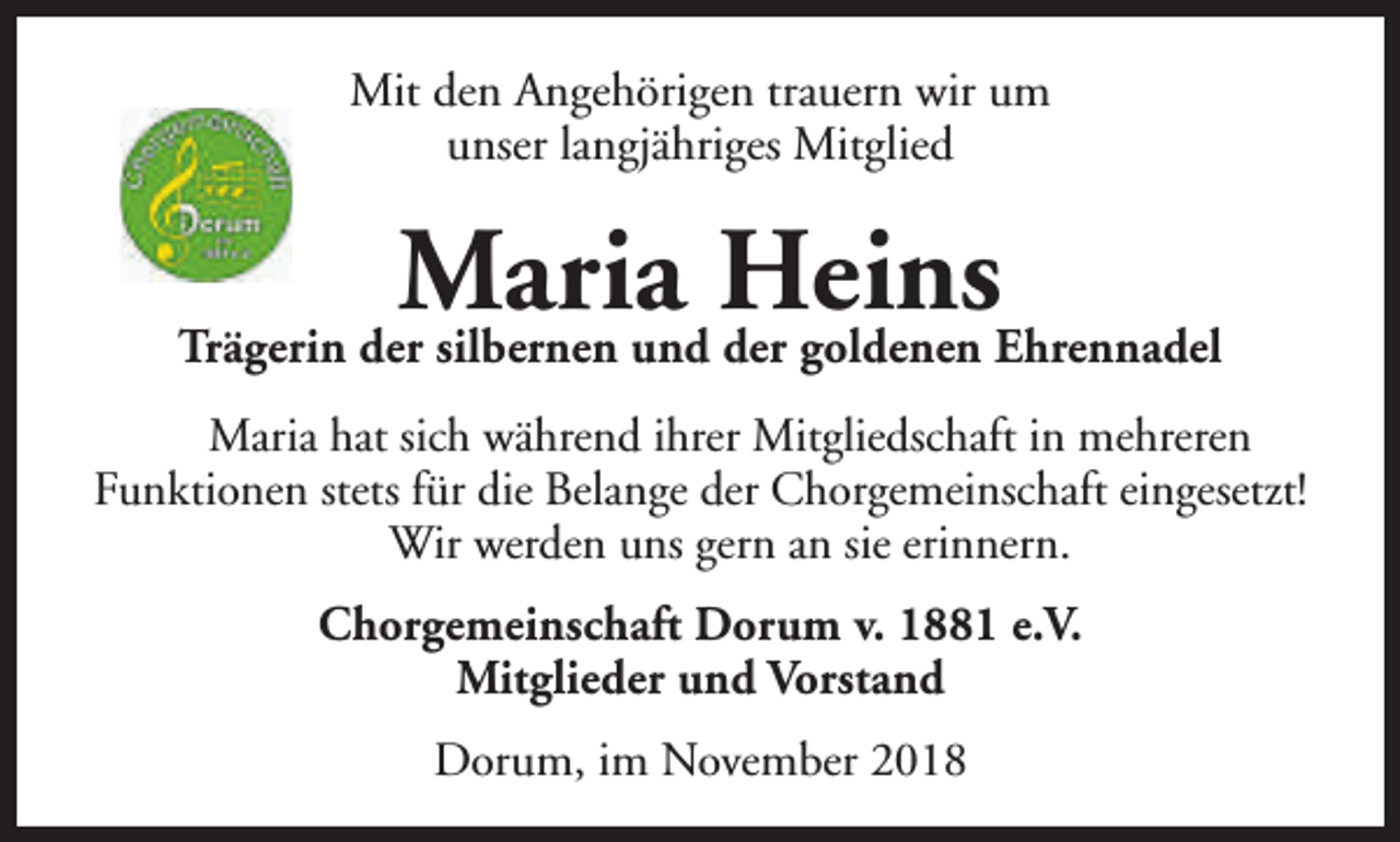 <p>Mit den Angehörigen trauern wir um<br />unser langjähriges Mitglied</p><p>Maria Heins</p><p>Trägerin der silbernen und der goldenen Ehrennadel<br />Maria hat sich während ihrer Mitgliedschaft in mehreren<br />Funktionen stets für die Belange der Chorgemeinschaft eingesetzt!<br />Wir werden uns gern an sie erinnern.<br />Chorgemeinschaft Dorum v. 1881 e.V.<br />Mitglieder und Vorstand<br />Dorum, im November 2018</p>