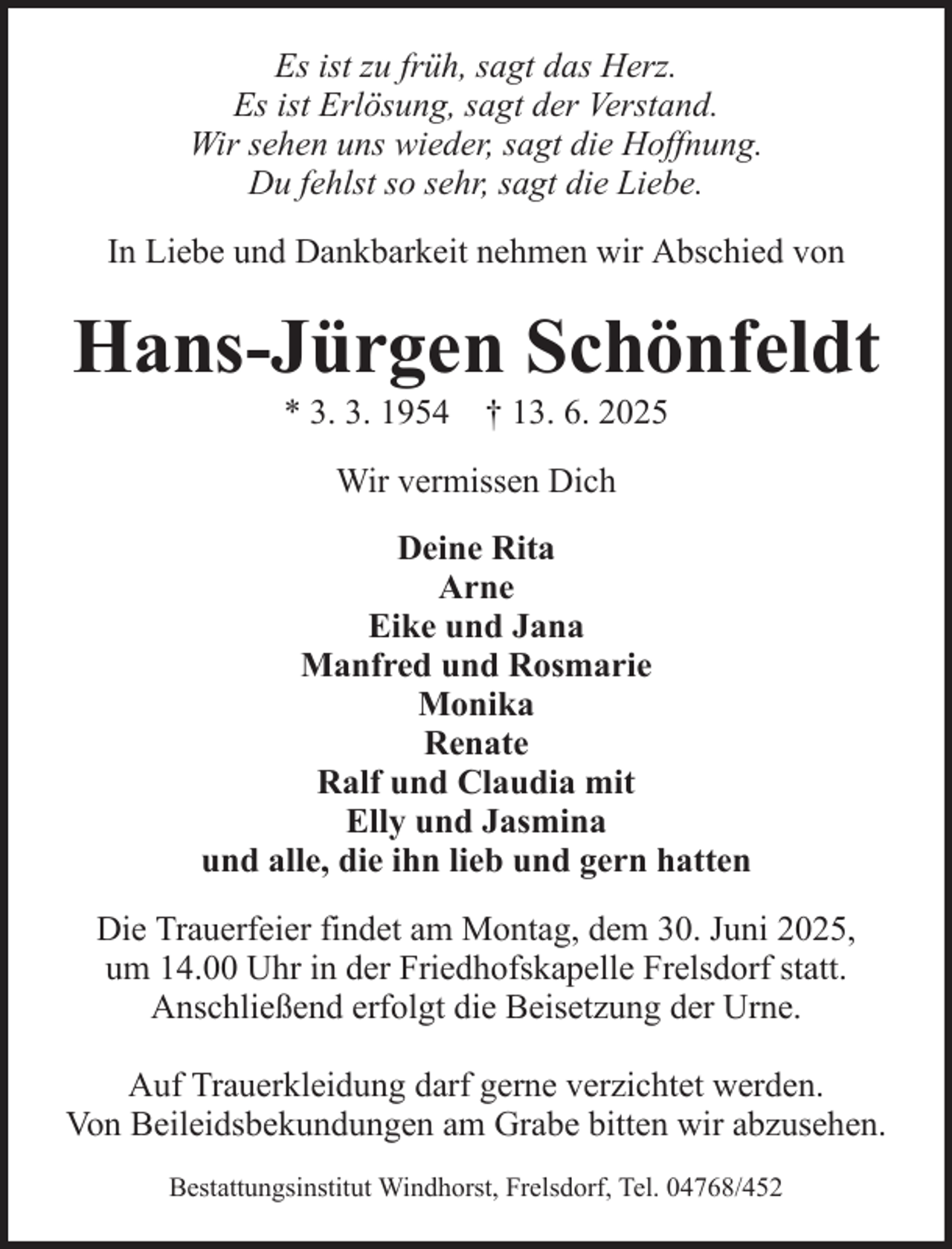 <p>Es ist zu früh, sagt das Herz.<br />Es ist Erlösung, sagt der Verstand.<br />Wir sehen uns wieder, sagt die Hoffnung.<br />Du fehlst so sehr, sagt die Liebe.<br />In Liebe und Dankbarkeit nehmen wir Abschied von</p><p>Hans-Jürgen Schönfeldt<br />* 3. 3. 1954 † 13. 6. 2025<br />Wir vermissen Dich<br />Deine Rita<br />Arne<br />Eike und Jana<br />Manfred und Rosmarie<br />Monika<br />Renate<br />Ralf und Claudia mit<br />Elly und Jasmina<br />und alle, die ihn lieb und gern hatten<br />Die Trauerfeier findet am Montag, dem 30. Juni 2025,<br />um 14.00 Uhr in der Friedhofskapelle Frelsdorf statt.<br />Anschließend erfolgt die Beisetzung der Urne.<br />Auf Trauerkleidung darf gerne verzichtet werden.<br />Von Beileidsbekundungen am Grabe bitten wir abzusehen.<br />Bestattungsinstitut Windhorst, Frelsdorf, Tel. 04768/452</p>