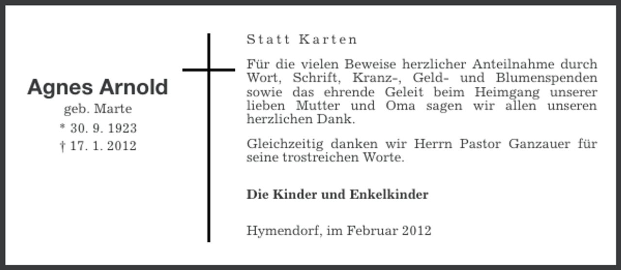 <p>Statt Karten</p><p>Agnes Arnold<br />geb. Marte<br />* 30. 9. 1923<br />† 17. 1. 2012</p><p>Für die vielen Beweise herzlicher Anteilnahme durch<br />Wort, Schrift, Kranz-, Geld- und Blumenspenden<br />sowie das ehrende Geleit beim Heimgang unserer<br />lieben Mutter und Oma sagen wir allen unseren<br />herzlichen Dank.<br />Gleichzeitig danken wir Herrn Pastor Ganzauer für<br />seine trostreichen Worte.<br />Die Kinder und Enkelkinder<br />Hymendorf, im Februar 2012</p>