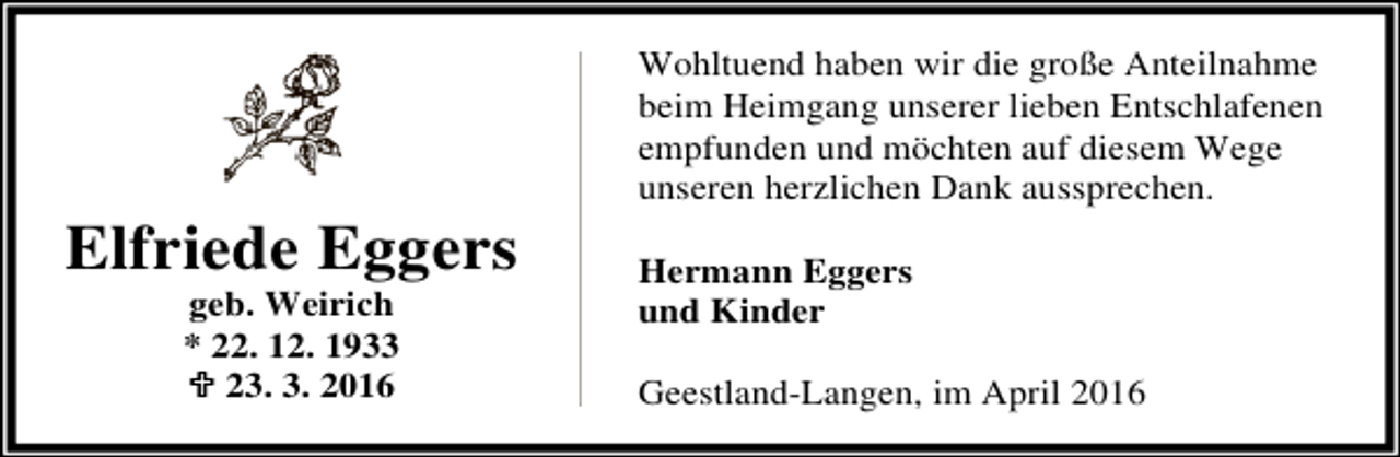 <p>Elfriede Eggers<br />geb. Weirich<br />* 22. 12. 1933<br />; 23. 3. 2016</p><p>Wohltuend haben wir die große Anteilnahme<br />beim Heimgang unserer lieben Entschlafenen<br />empfunden und möchten auf diesem Wege<br />unseren herzlichen Dank aussprechen.<br />Hermann Eggers<br />und Kinder<br />Geestland-Langen, im April 2016</p>