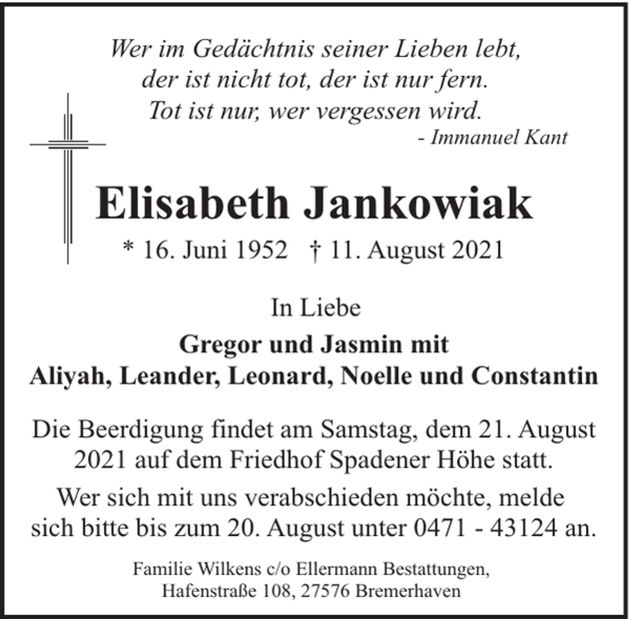 <p>Wer im Gedächtnis seiner Lieben lebt,<br />der ist nicht tot, der ist nur fern.<br />Tot ist nur, wer vergessen wird.</p><p>- Immanuel Kant</p><p>Elisabeth Jankowiak<br />* 16. Juni 1952 † 11. August 2021</p><p>In Liebe<br />Gregor und Jasmin mit<br />Aliyah, Leander, Leonard, Noelle und Constantin<br />Die Beerdigung findet am Samstag, dem 21. August<br />2021 auf dem Friedhof Spadener Höhe statt.<br />Wer sich mit uns verabschieden möchte, melde<br />sich bitte bis zum 20. August unter 0471 - 43124 an.<br />Familie Wilkens c/o Ellermann Bestattungen,<br />Hafenstraße 108, 27576 Bremerhaven</p>
