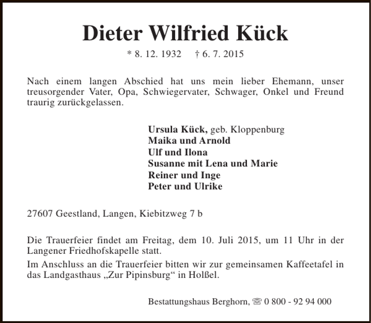 <p>Dieter Wilfried KÃ¼ck<br />* 8. 12. 1932</p><p>Â† 6. 7. 2015</p><p>Nach einem langen Abschied hat uns mein lieber Ehemann, unser<br />treusorgender Vater, Opa, Schwiegervater, Schwager, Onkel und Freund<br />traurig zurÃ¼ckgelassen.<br />Ursula KÃ¼ck, geb. Kloppenburg<br />Maika und Arnold<br />Ulf und Ilona<br />Susanne mit Lena und Marie<br />Reiner und Inge<br />Peter und Ulrike<br />27607 Geestland, Langen, Kiebitzweg 7 b<br />Die Trauerfeier findet am Freitag, dem 10. Juli 2015, um 11 Uhr in der<br />Langener Friedhofskapelle statt.<br />Im Anschluss an die Trauerfeier bitten wir zur gemeinsamen Kaffeetafel in<br />das Landgasthaus Â„Zur PipinsburgÂ“ in HolÃŸel.<br />Bestattungshaus Berghorn, s 0 800 - 92 94 000</p>