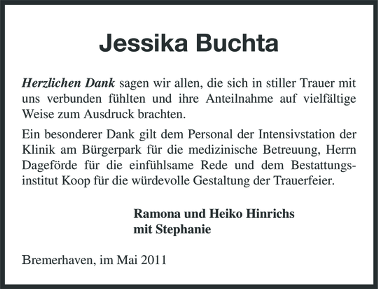 <p>Jessika Buchta<br />Herzlichen Dank sagen wir allen, die sich in stiller Trauer mit uns verbunden fühlten und ihre Anteilnahme auf vielfältige Weise zum Ausdruck brachten. Ein besonderer Dank gilt dem Personal der Intensivstation der Klinik am Bürgerpark für die medizinische Betreuung, Herrn Dageförde für die einfühlsame Rede und dem Bestattungsinstitut Koop für die würdevolle Gestaltung der Trauerfeier. Ramona und Heiko Hinrichs mit Stephanie Bremerhaven, im Mai 2011</p>