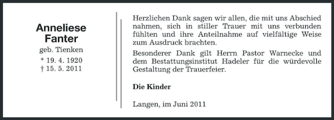 <p>Anneliese Fanter<br />geb. Tienken * 19. 4. 1920 † 15. 5. 2011</p><p>Herzlichen Dank sagen wir allen, die mit uns Abschied nahmen, sich in stiller Trauer mit uns verbunden fühlten und ihre Anteilnahme auf vielfältige Weise zum Ausdruck brachten. Besonderer Dank gilt Herrn Pastor Warnecke und dem Bestattungsinstitut Hadeler für die würdevolle Gestaltung der Trauerfeier. Die Kinder Langen, im Juni 2011</p>